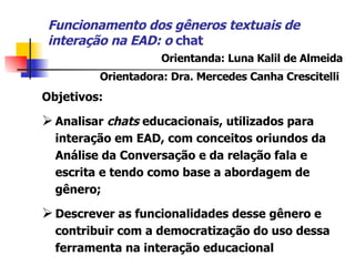 Funcionamento dos gêneros textuais de interação na EAD : o  chat Objetivos: A nalisar  chats  educacionais, utilizados para interação em EAD,  com  conceitos oriundos da Análise da Conversação e da relação fala e escrita e tendo como base a abordagem de gênero ;  D escrever as funcionalidades desse gênero e contribuir com a democratização do uso dessa ferramenta na interação educacional Orientanda: Luna Kalil de Almeida Orientadora: Dra. Mercedes Canha Crescitelli   
