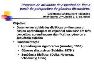 Proposta de atividade de espanhol on-line a partir da perspectiva de gêneros discursivos. Objetivo:  Desenvolver atividades didáticas on-line para o ensino-aprendizagem de espanhol com base em três conceitos: aprendizagem significativa, gêneros e seqüência didática Fundamentação Aprendizagem significativa (Ausubel; 1968)  Gêneros discursivos (Bakhtin; 1979 ) Seqüência Didática  (Doltz,  Noverraz, Schneuwly; 1996 ) Orientanda: Andrea Nora Pizzutiello Orientadora: Drª Claudia C. B. de Jacobi 