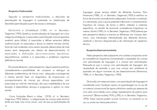 Perspectiva Tradicionalista                                          linguagem quase sempre advêm de diferentes factores. Para
                                                                          Naremore (1980, cit. in: Bernstein, Tiegerman,1993) é restritiva na
     Segundo a perspectiva tradicionalista, a descrição de
                                                                          forma de encontrar procedimentos adequados, limitando a avaliação
perturbações de linguagem é sustentada na classificação de
                                                                          e a intervenção, pois o que se pretende é descrever o comportamento
desordens/perturbações a partir de causas ou etiologias.
                                                                          linguístico da criança, de forma a definir métodos e materiais
                                                                          específicos, no sentido de promover competências linguísticas na
    McCormick e Schiefelbush (1984, cit. in: Bernstein,                   mesma. Kamhi (1990, cit. in: Bernstein, Tiegerman,1993) salienta que
Tiegerman,1993) classificou as perturbações da linguagem em cinco         esta perspectiva destaca e acentua as diferenças nas crianças, bem
categorias etiológicas: i) associadas a perturbações motoras (paralisia   como, uma intervenção individualizada dos diferentes técnicos,
cerebral; spina bífida); ii) associadas a défices sensoriais (défice      mediante o domínio diagnosticado e de intervenção do respectivo
auditivo/visual); iii) associadas a danos no sistema nervoso central,     técnico.
tanto de nível moderado como severo (quando referenciados de nível
severo eram designadas por afasias de desenvolvimento); iv)                   Perspectiva Desenvolvimentalista
associadas a disfunções sócio - emocionais (psicóticos,
                                                                              Nesta perspectiva está subjacente uma análise comparativa entre
esquizofrânicos, autistas) e v) associados a problemas cognitivos
                                                                          as competências linguísticas (compreensão e expressão) da criança
(deficiência mental).
                                                                          com perturbações de linguagem e a criança sem perturbações.
                                                                          Pressupõe-se que a criança com perturbações de linguagem tem
    Os autores destacam, nesta perspectiva, alguns aspectos positivos,
                                                                          necessidade de aprender o que uma criança sem problemas já
nomeadamente a possibilidade de comparar e distinguir as
                                                                          aprendeu em algum momento do seu desenvolvimento (Naremore,
diferentes problemáticas de forma mais adequada; a vantagem de            1980, cit. in: Bernstein, Tiegerman, 1993).
a mesma permitir fazer um diagnóstico, de proporcionar um
acompanhamento da criança por clínicos especialistas, com
                                                                              De acordo com estes princípios, uma perturbação de linguagem é
prescrições ao nível da intervenção, das suas modalidades e da sua
                                                                          considerada como “qualquer ruptura na aprendizagem ou no uso de
duração e disponibilizar serviços e programas a aplicar no meio
                                                                          um sistema convencional de signos arbitrários usados por pessoas de
escolar.
                                                                          uma certa comunidade como código representativo da palavra para

    Como limitações Bloom e Lahey (1978, cit. in: Bernstein,              comunicar” (Bloom e Lahey,1978, p.290, cit. in: Bernstein, Tiegerman,
Tiegerman,1993) referem a categorização da criança neste domínio          1993). Essas rupturas podem ocorrer na forma, no conteúdo ou no
tendo por base uma única causa, uma vez que as perturbações da            uso, ou ainda nas interacções entre si.
34                                                                                                                                          35
 