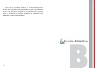 Para além de permitirem identificar os problemas de expressão
escrita, os indicadores agora apresentados facilitam o levantamento
do tipo e da frequência dos erros dos alunos nesta área, ajudando
assim os professores a definirem estratégias de intervenção mais
adequadas a cada situação específica.




                                                                      Referências Bibliográficas




50
 