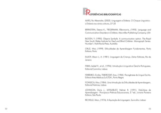 BR    EFERÊNCIAS BIBLIOGRÁFICAS

     ALVES, Rui Alexandre, (2002). Linguagem e Dixlexia. O Choque Linguístico -
     a Dislexia nas várias culturas, 27-32

     BERNSTEIN, Deena K., TIEGERMAN, Ellenmorris, (1993). Language and
     Communication Disorders in Children, Macmillan Publishing Company, USA

     BLOON, Y. (1990). Objects Symbols: A communication option. The Royal
     New South Wales Institute for Deaf and Blind Children. Monograph Series-
     Number1, Noth Rocks Press, Austrália

     CRUZ, Vítor, (1999). Dificuldades de Aprendizagem Fundamentos, Porto
     Editora, Porto

     ELLIOT, Alison J., A. (1981). Linguagem da Criança, Zahar Editores, Rio de
     Janeiro

     FARIA, Isabel H., et al., (1996). Introdução à Linguística Geral e Portuguesa,
     Editorial Caminho, Lisboa

     FERREIRO; Emília, TEBEROSKY, Ana, (1984). Psicogênese da Língua Escrita,
     Editora Artes Médicas Sul LTDA., Porto Alegre

     FONSECA, Vítor, (1984). Uma Introdução às Dificuldades de Aprendizagem,
     Editorial Notícias, Lisboa

     JOHNSON, Doris J., MYKLEBUST, Helmer R. (1991). Distúrbios de
     Aprendizagem - Princípios e Práticas Educacionais, 3.ª ed., Livraria Pioneira
     Editora, São Paulo

     RICHELLE, Marc, (1976). A Aquisição da Linguagem, Socicultur, Lisboa



52                                                                              53
 