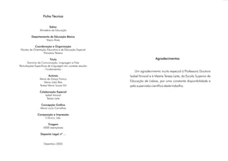 Ficha Técnica


                          Editor
                 Ministério da Educação

          Departamento da Educação Básica
                    Vasco Alves

            Coordenação e Organização
 Núcleo de Orientação Educativa e de Educação Especial
                   Filomena Pereira

                           Título                                             Agradecimentos
       Domínio da Comunicação, Linguagem e Fala
Perturbações Específicas de Linguagem em contexto escolar
                      - Fundamentos -
                                                               Um agradecimento muito especial à Professora Doutora
                        Autores                             Isabel Amaral e à Mestre Teresa Leite, da Escola Superior de
                 Maria da Graça Franco
                     Maria João Reis                        Educação de Lisboa, por uma constante disponibilidade e
                 Teresa Maria Sousa Gil                     pela supervisão científica deste trabalho.
                 Colaboração Especial
                     Isabel Amaral
                       Teresa Leite

                 Concepção Gráfica
                 Maria Lúcia Carvalhas

               Composição e Impressão
                   S DESIGN, Lda.

                       Tiragem
                    5000 exemplares

                 Depósito Legal nº ...


                    Dezembro 2003
 