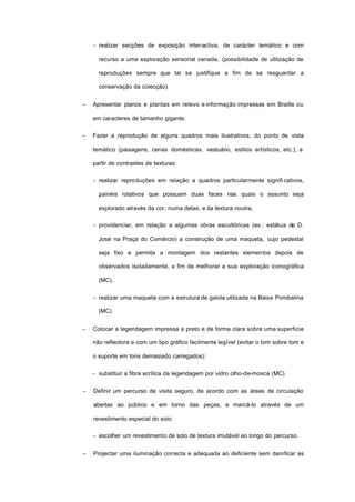 - realizar secções de exposição inter-activa, de carácter temático e com
recurso a uma exploração sensorial variada, (possibilidade de utilização de
reproduções sempre que tal se justifique a fim de se resguardar a
conservação da colecção).
− Apresentar planos e plantas em relevo e informação impressas em Braille ou
em caracteres de tamanho gigante.
− Fazer a reprodução de alguns quadros mais ilustrativos, do ponto de vista
temático (paisagens, cenas domésticas, vestuário, estilos artísticos, etc.), a
partir de contrastes de texturas:
- realizar reproduções em relação a quadros particularmente signifi cativos,
painéis rotativos que possuam duas faces nas quais o assunto seja
explorado através da cor, numa delas, e da textura noutra,
- providenciar, em relação a algumas obras escultóricas (ex.: estátua de D.
José na Praça do Comércio) a construção de uma maqueta, cujo pedestal
seja fixo e permita a montagem dos restantes elementos depois de
observados isoladamente, a fim de melhorar a sua exploração iconográfica
(MC),
- realizar uma maqueta com a estrutura de gaiola utilizada na Baixa Pombalina
(MC).
− Colocar a legendagem impressa a preto e de forma clara sobre uma superfície
não reflectora e com um tipo gráfico facilmente legível (evitar o tom sobre tom e
o suporte em tons demasiado carregados):
- substituir a fibra acrílica da legendagem por vidro olho-de-mosca (MC).
− Definir um percurso de visita seguro, de acordo com as áreas de circulação
abertas ao público e em torno das peças, e marcá-lo através de um
revestimento especial do solo:
- escolher um revestimento de solo de textura imutável ao longo do percurso.
− Projectar uma iluminação correcta e adequada ao deficiente sem danificar as
 