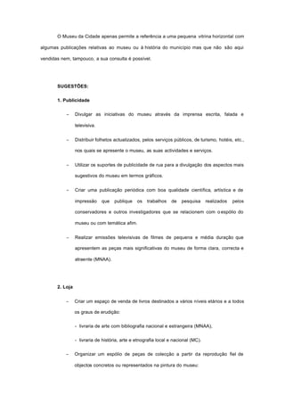 O Museu da Cidade apenas permite a referência a uma pequena vitrina horizontal com
algumas publicações relativas ao museu ou à história do município mas que não são aqui
vendidas nem, tampouco, a sua consulta é possível.
SUGESTÕES:
1. Publicidade
− Divulgar as iniciativas do museu através da imprensa escrita, falada e
televisiva.
− Distribuir folhetos actualizados, pelos serviços públicos, de turismo, hotéis, etc.,
nos quais se apresente o museu, as suas actividades e serviços.
− Utilizar os suportes de publicidade de rua para a divulgação dos aspectos mais
sugestivos do museu em termos gráficos.
− Criar uma publicação periódica com boa qualidade científica, artística e de
impressão que publique os trabalhos de pesquisa realizados pelos
conservadores e outros investigadores que se relacionem com o espólio do
museu ou com temática afim.
− Realizar emissões televisivas de filmes de pequena e média duração que
apresentem as peças mais significativas do museu de forma clara, correcta e
atraente (MNAA).
2. Loja
− Criar um espaço de venda de livros destinados a vários níveis etários e a todos
os graus de erudição:
- livraria de arte com bibliografia nacional e estrangeira (MNAA),
- livraria de história, arte e etnografia local e nacional (MC).
− Organizar um espólio de peças de colecção a partir da reprodução fiel de
objectos concretos ou representados na pintura do museu:
 