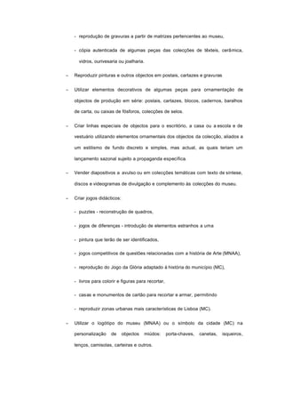 - reprodução de gravuras a partir de matrizes pertencentes ao museu,
- cópia autenticada de algumas peças das colecções de têxteis, cerâmica,
vidros, ourivesaria ou joalharia.
− Reproduzir pinturas e outros objectos em postais, cartazes e gravuras
− Utilizar elementos decorativos de algumas peças para ornamentação de
objectos de produção em série: postais, cartazes, blocos, cadernos, baralhos
de carta, ou caixas de fósforos, colecções de selos.
− Criar linhas especiais de objectos para o escritório, a casa ou a escola e de
vestuário utilizando elementos ornamentais dos objectos da colecção, aliados a
um estilismo de fundo discreto e simples, mas actual, as quais teriam um
lançamento sazonal sujeito a propaganda específica.
− Vender diapositivos a avulso ou em colecções temáticas com texto de síntese,
discos e videogramas de divulgação e complemento às colecções do museu.
− Criar jogos didácticos:
- puzzles - reconstrução de quadros,
- jogos de diferenças - introdução de elementos estranhos a uma
- pintura que terão de ser identificados,
- jogos competitivos de questões relacionadas com a história de Arte (MNAA),
- reprodução do Jogo da Glória adaptado à história do município (MC),
- livros para colorir e figuras para recortar,
- casas e monumentos de cartão para recortar e armar, permitindo
- reproduzir zonas urbanas mais características de Lisboa (MC).
− Utilizar o logótipo do museu (MNAA) ou o símbolo da cidade (MC) na
personalização de objectos miúdos: porta-chaves, canetas, isqueiros,
lenços, camisolas, carteiras e outros.
 