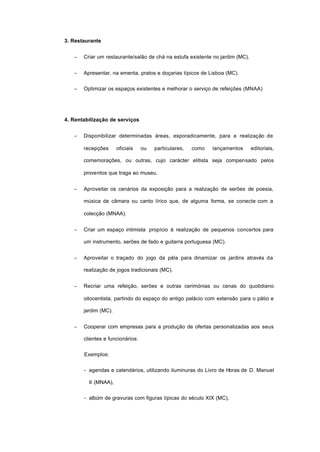 3. Restaurante
− Criar um restaurante/salão de chá na estufa existente no jardim (MC).
− Apresentar, na ementa, pratos e doçarias típicos de Lisboa (MC).
− Optimizar os espaços existentes e melhorar o serviço de refeições (MNAA)
4. Rentabilização de serviços
− Disponibilizar determinadas áreas, esporadicamente, para a realização de
recepções oficiais ou particulares, como lançamentos editoriais,
comemorações, ou outras, cujo carácter elitista seja compensado pelos
proventos que traga ao museu.
− Aproveitar os cenários da exposição para a realização de serões de poesia,
música de câmara ou canto lírico que, de alguma forma, se conecte com a
colecção (MNAA).
− Criar um espaço intimista propício à realização de pequenos concertos para
um instrumento, serões de fado e guitarra portuguesa (MC).
− Aproveitar o traçado do jogo da péla para dinamizar os jardins através da
realização de jogos tradicionais (MC).
− Recriar uma refeição, serões e outras cerimónias ou cenas do quotidiano
oitocentista, partindo do espaço do antigo palácio com extensão para o pátio e
jardim (MC).
− Cooperar com empresas para a produção de ofertas personalizadas aos seus
clientes e funcionários:
Exemplos:
- agendas e calendários, utilizando iluminuras do Livro de Horas de D. Manuel
II (MNAA),
- albúm de gravuras com figuras típicas do século XIX (MC),
 