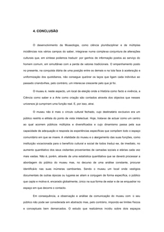 4. CONCLUSÃO
O desenvolvimento da Museologia, como ciência pluridisciplinar e de múltiplas
incidências nos vários campos do saber, integra-se numa complexa conjuntura de alterações
culturais que, em síntese podemos traduzir por ganhos de informação postos ao serviço do
homem comum, em simultâneo com a perda de valores tradicionais. O empenhamento posto
no presente, na conquista diária de uma posição entre os demais e na luta face à aceleração e
uniformização dos quotidianos, não consegue quebrar os laços que ligam cada indivíduo ao
passado criando-lhes, pelo contrário, um interes se crescente pelo que já foi.
O museu é, neste aspecto, um local de eleição onde a História como facto e vivência, a
Ciência como saber e a Arte como criação são contados através dos objectos que nesses
universos já cumpriram uma função real. E, por isso, atrai.
O museu não é mais o círculo cultural fechado, cujo destinatário exclusivo era um
público restrito e elitista do ponto de vista intelectual. Hoje, trata-se de actuar como um centro
ao qual acorrem públicos múltiplos e diversificados e cujo dinamismo passa pela sua
capacidade de adequação e resposta às experiências específicas que compõem todo o espaço
comunitário em que se insere. A vitalidade do museu e o alargamento das suas funções, como
instituição vocacionada para o benefício cultural e social de todos traduz -se, de imediato, no
aumento quantitativo dos seus visitantes provenientes de camadas sociais e etárias cada vez
mais vastas. Não é, porém, através de uma estatística quantitativa que se deverá processar a
abordagem do público do museu mas, no decurso de uma análise constante, procurar
identificá-lo nas suas inúmeras cambiantes. Sendo o museu um local onde vestígios
documentais de outras épocas ou lugares se aliam e conjugam de forma específica, o público
que capta e motiva é, encarado globalmente, único na sua forma de estar e de se enquadrar no
espaço em que decorre o contacto.
Em consequência, a observação e análise da comunicação do museu com o seu
público não pode ser considerada em abstracto mas, pelo contrário, impondo-se limites físicos
e conceptuais bem demarcados. O estudo que realizámos incidiu sobre dois espaços
 