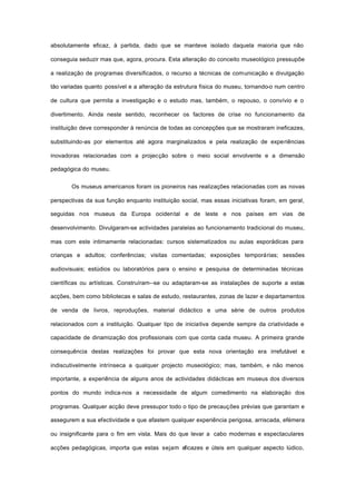 absolutamente eficaz, à partida, dado que se manteve isolado daquela maioria que não
conseguia seduzir mas que, agora, procura. Esta alteração do conceito museológico pressupõe
a realização de programas diversificados, o recurso a técnicas de comunicação e divulgação
tão variadas quanto possível e a alteração da estrutura física do museu, tornando-o num centro
de cultura que permita a investigação e o estudo mas, também, o repouso, o convívio e o
divertimento. Ainda neste sentido, reconhecer os factores de crise no funcionamento da
instituição deve corresponder à renúncia de todas as concepções que se mostraram ineficazes,
substituindo-as por elementos até agora marginalizados e pela realização de experiências
inovadoras relacionadas com a projecção sobre o meio social envolvente e a dimensão
pedagógica do museu.
Os museus americanos foram os pioneiros nas realizações relacionadas com as novas
perspectivas da sua função enquanto instituição social, mas essas iniciativas foram, em geral,
seguidas nos museus da Europa ocidental e de leste e nos países em vias de
desenvolvimento. Divulgaram-se actividades paralelas ao funcionamento tradicional do museu,
mas com este intimamente relacionadas: cursos sistematizados ou aulas esporádicas para
crianças e adultos; conferências; visitas comentadas; exposições temporárias; sessões
audiovisuais; estúdios ou laboratórios para o ensino e pesquisa de determinadas técnicas
científicas ou artísticas. Construíram--se ou adaptaram-se as instalações de suporte a estas
acções, bem como bibliotecas e salas de estudo, restaurantes, zonas de lazer e departamentos
de venda de livros, reproduções, material didáctico e uma série de outros produtos
relacionados com a instituição. Qualquer tipo de iniciativa depende sempre da criatividade e
capacidade de dinamização dos profissionais com que conta cada museu. A primeira grande
consequência destas realizações foi provar que esta nova orientação era irrefutável e
indiscutivelmente intrínseca a qualquer projecto museológico; mas, também, e não menos
importante, a experiência de alguns anos de actividades didácticas em museus dos diversos
pontos do mundo indica-nos a necessidade de algum comedimento na elaboração dos
programas. Qualquer acção deve pressupor todo o tipo de precauções prévias que garantam e
assegurem a sua efectividade e que afastem qualquer experiência perigosa, arriscada, efémera
ou insignificante para o fim em vista. Mais do que levar a cabo modernas e espectaculares
acções pedagógicas, importa que estas sejam eficazes e úteis em qualquer aspecto lúdico,
 