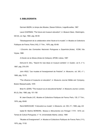 5. BIBLIOGRAFIA
Germain BAZIN, Le temps des Musées, Desoer Editions, Liege-Bruxelles, 1967
Laura CHAPMAN, "The future and museum education", in Museum News , Washington,
GO (6), Jul. Ago, 1982, pág. 48-56
"Développement de Ia collaboration entre l'école et le musée", in Musées et Collections
Publiques de France, Paris (143), 3° Trim., 1978, pág. 83-88
I Encontro das Comissões Nacionais Portuguesa e Espanhola (Actas), ICOM, Vila
Viçosa, 1988
A Escola vai ao Museu (Actas do Colóquio), APOM, Lisboa, 1987
Edmund D. GILL, "Search for new ideas on museum exhibits", in Curator, vol X, n° 4,
1967, pág. 275-278
John HÀLE, "Les musées et l'enseignement de l'histoire", in Museums, vol. XXI, n° l,
1968, pág. 72-78
"The influence of museums on education", in Museums Journal, McBer and Company,
Boston Massachusetts, 1976
Brian N. LEWIS, "The museum as an educational facility", in Museums Journal, London,
80 (3), Dez. 1980, pág. 151-156
M. Jean-Claude LVC, Musées et Collections Publiques de France, Paris, 135, 3° Trim.,
1976, pág. 65-66
René MARCOUSÉ, "L'éducation au musée", in Museums, vol. XXI, nº l, 1968, pág. 2-8
Isabel M. Martins MOREIRA, Museus e Monumentos era Portugal / 1772 -1974, col.
Temas de Cultura Portuguesa, n° 14, Universidade Aberta, Lisboa, 1989
"Musées et Enseignement", in Musées et Collections Publiques de France, Paris (111),
1970, pág. 17-30
 