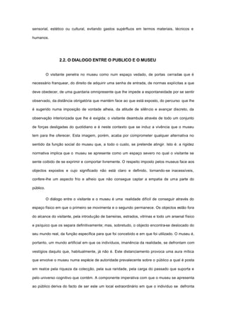 sensorial, estético ou cultural, evitando gastos supérfluos em termos materiais, técnicos e
humanos.
2.2. O DIALOGO ENTRE O PUBLICO E O MUSEU
O visitante penetra no museu como num espaço vedado, de portas cerradas que é
necessário franquear, do direito de adquirir uma senha de entrada, de normas explícitas a que
deve obedecer, de uma guardaria omnipresente que lhe impede a espontaneidade por se sentir
observado, da distância obrigatória que mantém face ao que está exposto, do percurso que lhe
é sugerido numa imposição de vontade alheia, da atitude de silêncio e avançar discreto, da
observação interiorizada que lhe é exigida; o visitante deambula através de todo um conjunto
de forças desligadas do quotidiano e é neste contexto que se induz a vivência que o museu
tem para lhe oferecer. Esta imagem, porém, acaba por comprometer qualquer alternativa no
sentido da função social do museu que, a todo o custo, se pretende atingir. Isto é: a rigidez
normativa implica que o museu se apresente como um espaço severo no qual o visitante se
sente coibido de se exprimir e comportar livremente. O respeito imposto pelos museus face aos
objectos expostos e cujo significado não está claro e definido, tornando-se inacessíveis,
confere-lhe um aspecto frio e alheio que não consegue captar a empatia de uma parte do
público.
O diálogo entre o visitante e o museu é uma realidade difícil de conseguir através do
espaço físico em que o primeiro se movimenta e o segundo permanece. Os objectos estão fora
do alcance do visitante, pela introdução de barreiras, estrados, vitrinas e todo um arsenal físico
e psíquico que os separa definitivamente; mas, sobretudo, o objecto encontra-se deslocado do
seu mundo real, da função específica para que foi concebido e em que foi utilizado. O museu é,
portanto, um mundo artificial em que os indivíduos, imanência da realidade, se defrontam com
vestígios daquilo que, habitualmente, já não é. Este distanciamento provoca uma aura mítica
que envolve o museu numa espécie de autoridade prevalecente sobre o público a qual é posta
em realce pela riqueza da colecção, pela sua raridade, pela carga do passado que suporta e
pelo universo cognitivo que contém. A componente imperativa com que o museu se apresenta
ao público deriva do facto de ser este um local extraordinário em que o indivíduo se defronta
 