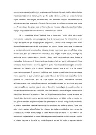 com documentos relacionados com uma outra experiência de vida, pelo que lhe são distantes,
mas relacionada com o Homem, pelo que lhe estão próximas. Ainda que estes elementos
sejam concretos, eles atingem, em simultâneo, uma dimensão simbólica na medida em que
representam algo que ultrapassa o Presente, fazendo parte do horizonte onírico de cada um de
nós. A acumulação das peças e do conhecimento, que lhes está subjacente, sacralizam todo o
espaço, porque se situam numa exposição para lá do que é comum.
Se a museologia actual pretende que o espectador actue como personagem
interveniente e actuante, como protagonista face à mensagem que lhe é transmitida e em
função dos estímulos que a exposição lhe proporciona, o museu deve conseguir, como factor
primordial das suas preocupações, abandonar a sua postura rígida e distanciada, promovendo-
se como um elemento comunicante a todos os níveis e reconhecer que, em definitivo, o seu
discurso não deve ser unilateral mas interactivo. Esta função deveria, assim, investigar no
sentido de evitar a passividade do visitante, criando canais de comunicação entre estes e a
instituição e destes entre si, determinando os diversos níveis em que o público evolui. Existe
um espaço físico, limitado e concreto, a partir do qual o visitante estabelece relações sensoriais
imediatas de contacto com o Museu, sobretudo porque este é um local de apelos
essencialmente visuais. O percurso é definido a partir de toda uma série de elementos mais ou
menos aparentes e que funcionam, para cada indivíduo de forma muito específica, como
barreiras ou catalizadores. Não se trata apenas dos vários instrumentos utilizados
propositadamente pela instituição para sugerir um itinerário pensado em termos de segurança
e apresentação dos objectos, mas de todo o dispositivo museológico, o enquadramento e a
sequência dos elementos que o compõem, bem como a forma como tudo age e interactua com
o indivíduo, seduzindo ou repelindo. Este não é um fenómeno uniforme que se repita de um
visitante para outro nem mesmo que se mantenha constante em toda a visita na medida em
que, para lá de todas as potencialidades de optimização do espaço asseguradas pelo museu
há o factor imprevisível e variável das disposições individuais em gostar ou rejeitar. Existe, num
outro nível, o espaço sócio-afectivo das relações que cada um estabelece com o grupo de
pessoas que partilham do seu tempo de visita. As reacções raramente são espontâneas em
absoluto ou independentes da forma como se pretende impressionar o meio em que a pessoa
se move e com que se defronta, em vários círculos de que ele é o centro: o grupo em que se
 