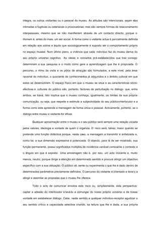 integra, os outros visitantes ou o pessoal do museu. As atitudes são intencionais, sejam elas
intimadas e fugitivas ou ostensivas e provocatórias; mas são sempre formas de relacionamento
interpessoais, mesmo que se não manifestem através de um contacto directo, porque o
Homem é, antes do mais, um ser social. A forma como o visitante actua é parcialmente definida
em relação aos outros e àquilo que sociologicamente é suposto ser o comportamento próprio
no espaço museal. Num último plano, a vivência que cada indivíduo faz do museu deriva do
seu próprio universo cognitivo. As ideias e conceitos pré-estabelecidos que traz consigo
determinam a sua pesquisa e o modo como gere a aprendizagem que lhe é propiciada. O
percurso, o ritmo da visita e os pólos de atracção são formulados, a este nível, pela área
racional do indivíduo, o quociente de conhecimentos já adquiridos e o âmbito cultural em que
estes se desenvolvem. O espaço físico em que o museu se situa e as características sócio-
afectivas e culturais do público são, portanto, factores de perturbação no diálogo que, entre
ambos, se trava. Isto implica que o museu conheça, igualmente, os limites da sua própria
comunicação, ou seja, que respeite e estimule a subjectividade do seu público-interlocutor e a
forma como este apreende a mensagem de forma única e pessoal. Activamente, portanto, se o
diálogo entre museu e visitante for eficaz.
Qualquer aproximação entre o museu e o seu público será sempre uma relação viciada
pelos valores, ideologia e vontade de quem o organiza. O risco será, talvez, maior quando se
pretende uma função didáctica porque, neste caso, a mensagem a transmitir é enfatizada e,
como tal, a sua dimensão expressiva é potenciada. O objecto, para lá de ser mostrado, sua
função permanente, possui significados múltiplos de incidência variável consoante o contexto e
o ângulo em que é exposto. Uma amostragem não é, por isso, um acto inocente e, muito
menos, neutro, porque dirige a atenção em determinado sentido e procura atingir um objectivo
específico com a sua utilização. O público vê, sente ou experimenta o que lhe é dado dentro de
determinados parâmetros previamente definidos. O percurso do visitante é orientado e leva-o a
atingir e assimilar as propostas que o museu lhe oferece.
Todo o acto de comunicar envolve este risco ou, simplesmente, esta perspectiva:
captar a adesão do interlocutor e levá-lo a comungar do nosso próprio universo e da nossa
vontade em estabelecer diálogo. Cabe, neste sentido a qualquer indivíduo-receptor agudizar o
seu sentido crítico e capacidade selectiva criando, na leitura que lhe é dada, a sua própria
 