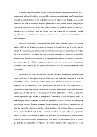 Para que o seu diálogo seja eficaz é também necessária a sua desmistificação, isto é,
ultrapassar a sobrevalorização do seu conteúdo, o objecto, para se passar a definir através de
um papel sócio-cultural acessível a um público mediano. A aglomeração de peças essenciais e
simbólicas do saber e da história humana, portadoras de uma cultura apenas inteligível por
uma elite já não funciona por si só. Para que um museu se concretize na sua função social,
dialogante com o público a que se destina, terá que avaliar as necessidades culturais
específicas da comunidade e elaborar um programa de acção consoante as características do
meio envolvente.
Qualquer comunidade possui determinado índice de continuidade comum; isto é, cada
grupo social traz no âmago uma carga de passado e de património que é a sua herança
cultural. Na actualidade, os aglomerados comunitários tendem para a diversidade, na medida
em que constituem o resultado de uma evolução complexa, de múltiplos e diferentes
ancestrais, de conhecimentos variados e de dados culturais que se completam e combinam.
Um museu ligado à realidade e cooperante com o meio em que se insere necessita de
encontrar a via do diálogo que lhe permita transformar-se num dos pólos catalizadores dessa
comunidade.
A animação do museu é importante no espaço urbano, com especial incidência nas
zonas periféricas, e no espaço rural, ao tentar suprir as carências existentes a nível da
informação e cultura, através de acções pedagógicas adequadas. Este tipo de museu é
específico de um determinado local, porque criado em sua função. Para cada grupo ou
comunidade importa este carácter particular da expressão desenvolvida pelo museu. Qualquer
objecto ou colecção poderá ser explorado em diversos parâmetros, de forma a encontrar
sempre aquele que diga respeito a cada público, estimulando a sua participação activa. A
aprendizagem, tomada no sentido muito lato de experiência positiva, adquirida no museu pode
ser encarada como um factor de renovação da personalidade do indivíduo. A passagem por um
lugar tão especial em que se desvendam outras realidades estranhas ou distantes não esgota
nunca a apresentação de algo de novo, por muito exaustiva que seja a observação que aí se
realize. O museu, sobretudo se se assumir na prática da sua actuação como uma instituição
dinâmica e empreendedora no estudo público, pode surgir como um espaço lúdico e cultural
que potência as capacidades individuais de descoberta, compreensão e aquisição de novos
 