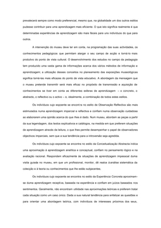 prevalecerá sempre como modo preferencial, mesmo que, na globalidade um dos outros estilos
pudesse contribuir para uma aprendizagem mais eficiente. O que isto significa realmente é que
determinadas experiências de aprendizagem são mais fáceis para uns indivíduos do que para
outros.
A intervenção do museu deve ter em conta, na programação das suas actividades, os
conhecimentos pedagógicos que permitam alargar o seu campo de acção e torná-lo mais
produtivo do ponto de vista cultural. O desenvolvimento dos estudos no campo da pedagogia
tem produzido uma vasta gama de informações acerca dos vários métodos de informação e
aprendizagem; a utilização desses conceitos no planeamento das exposições museológicas
significa torná-las mais eficazes do ponto de vista educativo. A abordagem da mensagem que
o museu pretende transmitir será mais eficaz no propósito de transmissão e aquisição de
conhecimentos se tiver em conta as diferentes esferas de aprendizagem – o concreto, o
abstracto, o reflectivo ou o activo – e, idealmente, a combinação de todos estes estilos.
Os indivíduos cujo expoente se encont ra no estilo de Observação Reflectiva são mais
estimulados numa aprendizagem imparcial e reflectiva e confiam numa observação cuidadosa
ao elaborarem uma opinião acerca do que lhes é dado. Num museu, abordam as peças a partir
da sua legendagem, dos textos explicativos e catálogos, na medida em que preferem situações
de aprendizagem através da leitura, o que lhes permite desempenhar o papel de observadores
objectivos imparciais, sem que a sua tendência para a introversão seja agredida.
Os indivíduos cujo expoente se encontra no estilo da Conceitualização Abstracta indica
uma aproximação à aprendizagem analítica e conceptual, confiam no pensamento lógico e na
avaliação racional. Respondem eficazmente às situações de aprendizagem impessoal duma
visita guiada no museu, em que um profissional, monitor, dê realce à análise sistemática da
colecção e à teoria ou conhecimentos que lhe estão subjacentes.
Os indivíduos cujo expoente se encontra no estilo da Experiência Concreta aproximam-
se duma aprendizagem receptiva, baseada na experiência e confiam em juízos baseados nos
sentimentos. Geralmente, não encontram utilidade nas aproximações teóricas e preferem tratar
cada situação como um caso único. Dada a sua natural tendência para enfatizar as questões e
para orientar uma abordagem teórica, com indivíduos de interesses próximos dos seus,
 