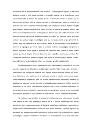 valorização mas é, simultaneamente, uma mutilação. A separação do objecto do seu meio
ambiente original é uma acção contrária à animação cultural, se a entendermos como
consciencialização. O objecto foi retirado do seu envolvimento primitivo e perdeu, ou viu
transformada, a função utilitária, estética, científica ou religiosa que era a sua; no museu, é um
elemento entre outros, criteriosamente escolhidos, com um objectivo comum. Toda a colecção
é exposta num enquadramento artificial com o propósito de informar e agradar o público, mas
retirando-lhe as hipóteses de uma análise profunda, de manusear, pôr em funcionamento ou de
valorizar qualquer peça numa perspectiva realista. O objecto é o ponto de partida e suporte
exclusivo de qualquer acção museológica, pelo que nos surge, como função primordial do
museu, a par da conservação e segurança das peças, a sua abordagem numa perspectiva
científica e topológica que incida sobre o contexto histórico, arqueológico, etnográfico e
artístico do objecto, isto é, todos os aspectos que contribuam para o situar no tempo e meio
cultural que lhe é próprio, a fim de determinar com precisão a sua função primitiva. Por
conseguinte, renunciar à análise do objecto pode significar uma apropriação abusiva, ou seja,
submetê-lo a uma aproximação estranha à sua natureza, ignorá-lo ou adulterá-lo.
O desenraizamento implica, neste sentido, uma quebra na leitura imediata de todos os
aspectos ligados à sua utilização no quotidiano para que foi criado. Sendo outro o contexto, a
interpretação que este permite deixa de ser a mesma, ainda que resulte idêntica. No museu,
este afastamento entre aquilo que foi e aquilo que, através do objecto, pretendemos realizar
como interpretação do passado pode cair no risco de transformá-lo num objecto ilustrativo ou
paráfrase de algo que lhe seja estranho. A utilização desse documento histórico como um
testemunho ou um índice, como elemento específico que é, surge facilmente ultrapassado no
seu enquadramento museológico o que constitui uma apropriação abusiva do seu significado
estereotipado, tal como se analisássemos um facto histórico à luz de um documento apócrifo.
Na medida em que a análise do objecto deriva do seu contexto, este deve ser pensado
com critérios de uma clara demarcação entre o real e o artificial, optando por uma atitude
discreta em todo o seu envolvimento. O objecto é classificado, catalogado e escolhido em
função do seu valor representativo. Porém, tal como é visto no museu, é sempre algo mais do
que aquilo que a sua apresentação independente poderia sugerir. Ao ser exposto num espaço
museológico, o objecto transforma-se através do seu relacionamento com o meio onde vários
 