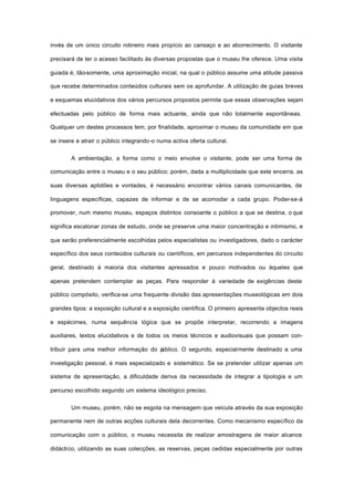 invés de um único circuito rotineiro mais propício ao cansaço e ao aborrecimento. O visitante
precisará de ter o acesso facilitado às diversas propostas que o museu lhe oferece. Uma visita
guiada é, tão-somente, uma aproximação inicial, na qual o público assume uma atitude passiva
que recebe determinados conteúdos culturais sem os aprofundar. A utilização de guias breves
e esquemas elucidativos dos vários percursos propostos permite que essas observações sejam
efectuadas pelo público de forma mais actuante, ainda que não totalmente espontâneas.
Qualquer um destes processos tem, por finalidade, aproximar o museu da comunidade em que
se insere e atrair o público integrando-o numa activa oferta cultural.
A ambientação, a forma como o meio envolve o visitante, pode ser uma forma de
comunicação entre o museu e o seu público; porém, dada a multiplicidade que este encerra, as
suas diversas aptidões e vontades, é necessário encontrar vários canais comunicantes, de
linguagens específicas, capazes de informar e de se acomodar a cada grupo. Poder-se-á
promover, num mesmo museu, espaços distintos consoante o público a que se destina, o que
significa escalonar zonas de estudo, onde se preserve uma maior concentração e intimismo, e
que serão preferencialmente escolhidas pelos especialistas ou investigadores, dado o carácter
específico dos seus conteúdos culturais ou científicos, em percursos independentes do circuito
geral, destinado à maioria dos visitantes apressados e pouco motivados ou àqueles que
apenas pretendem contemplar as peças. Para responder à variedade de exigências deste
público compósito, verifica-se uma frequente divisão das apresentações museológicas em dois
grandes tipos: a exposição cultural e a exposição científica. O primeiro apresenta objectos reais
e espécimes, numa sequência lógica que se propõe interpretar, recorrendo a imagens
auxiliares, textos elucidativos e de todos os meios técnicos e audiovisuais que possam con-
tribuir para uma melhor informação do público. O segundo, especialmente destinado a uma
investigação pessoal, é mais especializado e sistemático. Se se pretender utilizar apenas um
sistema de apresentação, a dificuldade deriva da necessidade de integrar a tipologia e um
percurso escolhido segundo um sistema ideológico preciso.
Um museu, porém, não se esgota na mensagem que veicula através da sua exposição
permanente nem de outras acções culturais dela decorrentes. Como mecanismo específico da
comunicação com o público, o museu necessita de realizar amostragens de maior alcance
didáctico, utilizando as suas colecções, as reservas, peças cedidas especialmente por outras
 