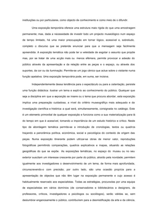 instituições ou por particulares, como objecto de conhecimento e como meio de o difundir.
Uma exposição temporária oferece uma estrutura mais rígida do que uma amostragem
permanente; mas, dada a necessidade de investir todo um projecto museológico num espaço
de tempo limitado, há uma maior preocupação em tornar lógico, acessível e, sobretudo,
completo o discurso que se pretende enunciar para que a mensagem seja facilmente
apreendida. A exposição temática não pode ter a veleidade de esgotar o assunto que propõe
mas, por se tratar de uma acção mais ou menos efémera, permite provocar a adesão do
público através da apresentação e da relação entre as peças e o espaço, ou através dos
suportes, da cor ou da iluminação. Permite-se um jogo cénico que actue sobre o visitante numa
função apelativa. Uma exposição temporária pode, em suma, ser incisiva.
Independentemente dessa tendência para o espectáculo ou para a ostentação, persiste
uma função didáctica: ilustrar um tema e expô-lo ao conhecimento do público. Qualquer que
seja a disciplina em que a exposição se insere ou o tema que procura abordar, esta exposição
implica uma preparação cuidadosa, a nível do critério museográfiço mais adequado e da
investigação científica e histórica a qual será, simultaneamente, consignada no catálogo. Este
é um elemento primordial de qualquer exposição e funciona como a sua materialização para lá
do tempo em que é acessível, tomando a importância de um estudo histórico e crítico. Neste
tipo de abordagem temática permite-se a introdução de cronologias, textos ou quadros
traçando a panorâmica política, económica, social e psicológica do contexto de origem das
peças. Numa exposição itinerante podem utilizar-se obras de menor valor, reproduções
fotográficas permitindo comparações, quadros explicativos e mapas, situando as relações
geográficas do que se expõe. As exposições temáticas, no espaço do museu ou no seu
exterior suscitam um interesse crescente por parte do público, atraído pela novidade; permitem
igualmente aos investigadores o desenvolvimento de um tema, de forma mais aprofundada,
circunscrevendo-o com precisão; por outro lado, são uma ocasião propícia para a
apresentação de objectos que não têm lugar na exposição permanente e cujo acesso é
habitualmente reservado aos especialistas. Todas as estratégias, procuradas por uma equipa
de especialistas em vários domínios (de conservadores e bibliotecários a designers, de
professores, críticos, investigadores a psicólogos ou sociólogos), serão válidas se, sem
deslumbrar enganosamente o público, contribuírem para a desmistificação da arte e da ciência,
 