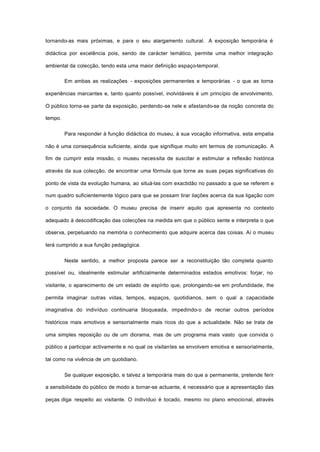 tornando-as mais próximas, e para o seu alargamento cultural. A exposição temporária é
didáctica por excelência pois, sendo de carácter temático, permite uma melhor integração
ambiental da colecção, tendo esta uma maior definição espaço-temporal.
Em ambas as realizações - exposições permanentes e temporárias - o que as torna
experiências marcantes e, tanto quanto possível, inolvidáveis é um princípio de envolvimento.
O público torna-se parte da exposição, perdendo-se nele e afastando-se da noção concreta do
tempo.
Para responder à função didáctica do museu, à sua vocação informativa, esta empatia
não é uma consequência suficiente, ainda que signifique muito em termos de comunicação. A
fim de cumprir esta missão, o museu necessita de suscitar e estimular a reflexão histórica
através da sua colecção, de encontrar uma fórmula que torne as suas peças significativas do
ponto de vista da evolução humana, ao situá-las com exactidão no passado a que se referem e
num quadro suficientemente lógico para que se possam tirar ilações acerca da sua ligação com
o conjunto da sociedade. O museu precisa de inserir aquilo que apresenta no contexto
adequado à descodificação das colecções na medida em que o público sente e interpreta o que
observa, perpetuando na memória o conhecimento que adquire acerca das coisas. Aí o museu
terá cumprido a sua função pedagógica.
Neste sentido, a melhor proposta parece ser a reconstituição tão completa quanto
possível ou, idealmente estimular artificialmente determinados estados emotivos: forjar, no
visitante, o aparecimento de um estado de espírito que, prolongando-se em profundidade, lhe
permita imaginar outras vidas, tempos, espaços, quotidianos, sem o qual a capacidade
imaginativa do indivíduo continuaria bloqueada, impedindo-o de recriar outros períodos
históricos mais emotivos e sensorialmente mais ricos do que a actualidade. Não se trata de
uma simples reposição ou de um diorama, mas de um programa mais vasto que convida o
público a participar activamente e no qual os visitantes se envolvem emotiva e sensorialmente,
tal como na vivência de um quotidiano.
Se qualquer exposição, e talvez a temporária mais do que a permanente, pretende ferir
a sensibilidade do público de modo a tornar-se actuante, é necessário que a apresentação das
peças diga respeito ao visitante. O indivíduo é tocado, mesmo no plano emocional, através
 