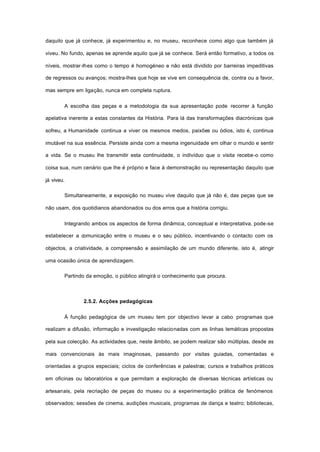 daquilo que já conhece, já experimentou e, no museu, reconhece como algo que também já
viveu. No fundo, apenas se aprende aquilo que já se conhece. Será então formativo, a todos os
níveis, mostrar-lhes como o tempo é homogéneo e não está dividido por barreiras impeditivas
de regressos ou avanços; mostra-lhes que hoje se vive em consequência de, contra ou a favor,
mas sempre em ligação, nunca em completa ruptura.
A escolha das peças e a metodologia da sua apresentação pode recorrer à função
apelativa inerente a estas constantes da História. Para lá das transformações diacrónicas que
sofreu, a Humanidade continua a viver os mesmos medos, paixões ou ódios, isto é, continua
imutável na sua essência. Persiste ainda com a mesma ingenuidade em olhar o mundo e sentir
a vida. Se o museu lhe transmitir esta continuidade, o indivíduo que o visita recebe-o como
coisa sua, num cenário que lhe é próprio e face à demonstração ou representação daquilo que
já viveu.
Simultaneamente, a exposição no museu vive daquilo que já não é, das peças que se
não usam, dos quotidianos abandonados ou dos erros que a história corrigiu.
Integrando ambos os aspectos de forma dinâmica, conceptual e interpretativa, pode-se
estabelecer a comunicação entre o museu e o seu público, incentivando o contacto com os
objectos, a criatividade, a compreensão e assimilação de um mundo diferente, isto é, atingir
uma ocasião única de aprendizagem.
Partindo da emoção, o público atingirá o conhecimento que procura.
2.5.2. Acções pedagógicas
À função pedagógica de um museu tem por objectivo levar a cabo programas que
realizam a difusão, informação e investigação relacionadas com as linhas temáticas propostas
pela sua colecção. As actividades que, neste âmbito, se podem realizar são múltiplas, desde as
mais convencionais às mais imaginosas, passando por visitas guiadas, comentadas e
orientadas a grupos especiais; ciclos de conferências e palestras; cursos e trabalhos práticos
em oficinas ou laboratórios e que permitam a exploração de diversas técnicas artísticas ou
artesanais, pela recriação de peças do museu ou a experimentação prática de fenómenos
observados; sessões de cinema, audições musicais, programas de dança e teatro; bibliotecas,
 