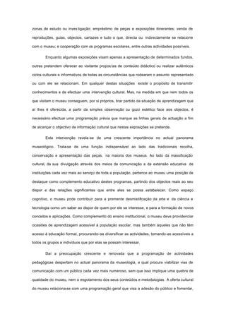 zonas de estudo ou inves tigação; empréstimo de peças e exposições itinerantes; venda de
reproduções, guias, objectos, cartazes e tudo o que, directa ou indirectamente se relacione
com o museu; e cooperação com os programas escolares, entre outras actividades possíveis.
Enquanto algumas exposições visam apenas a apresentação de determinados fundos,
outras pretendem oferecer ao visitante propos tas de conteúdo didáctico ou realizar autênticos
ciclos culturais e informativos de todas as circunstâncias que rodearam o assunto representado
ou com ele se relacionam. Em qualquer destas situações existe o propósito de transmitir
conhecimentos e de efectuar uma intervenção cultural. Mas, na medida em que nem todos os
que visitam o museu conseguem, por si próprios, tirar partido da situação de aprendizagem que
aí lhes é oferecida, a partir da simples observação ou gozo estético face aos objectos, é
necessário efectuar uma programação prévia que marque as linhas gerais de actuação a fim
de alcançar o objectivo de informação cultural que nestas exposições se pretende.
Esta intervenção revela-se de uma crescente importância no actual panorama
museológico. Trata-se de uma função indispensável ao lado das tradicionais recolha,
conservação e apresentação das peças, na maioria dos museus. Ao lado da massificação
cultural, da sua divulgação através dos meios de comunicação e da extensão educativa de
instituições cada vez mais ao serviço de toda a população, pertence ao museu uma posição de
destaque como complemento educativo destes programas, partindo dos objectos reais ao seu
dispor e das relações significantes que entre eles se possa estabelecer. Como espaço
cognitivo, o museu pode contribuir para a premente desmistificação da arte e da ciência e
tecnologia como um saber ao dispor de quem por ele se interesse, e para a formação de novos
conceitos e aplicações. Como complemento do ensino institucional, o museu deve providenciar
ocasiões de aprendizagem acessível à população escolar, mas também àqueles que não têm
acesso à educação formal, procurando--se diversificar as actividades, tornando-as acessíveis a
todos os grupos e indivíduos que por elas se possam interessar.
Daí a preocupação crescente e renovada que a programação de actividades
pedagógicas despertam no actual panorama da museologia, a qual procura viabilizar vias de
comunicação com um público cada vez mais numeroso, sem que isso implique uma quebra de
qualidade do museu, nem o esgotamento dos seus conteúdos e metodologias. A oferta cultural
do museu relaciona-se com uma programação geral que visa a adesão do público e fomentar,
 