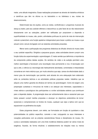neste, uma atitude imaginativa. Essas realizações processam-se através de trabalhos artísticos
e científicos que têm na oficina ou no laboratório e na biblioteca o seu núcleo de
desenvolvimento.
Determinado tipo de acções, como as visitas, conferências e programas musicais de
dança ou teatro, pelo seu carácter efémero e descontínuo ou pelo facto de se não relacionarem
directamente com as colecções, podem ser ratificadas por propiciarem a dispersão e
superficialidade no museu; são, porém, actividades profícuas do ponto de vista de intervenção
cultural e preenchem uma função apelativa indispensável para trazer o público ao museu e que
actuam como veículo de ligação com as restantes actividades propostas.
Menor será a participação dos programas didácticos da difusão directa do museu dado
o seu carácter específico. Dirigidos a pequenos grupos, estas actividades devem cumprir uma
função lúdica de experimentação e aprendizagem. É neste sentido que definimos a importância
da componente prática destas acções. Os sentidos da visão e da audição permitem uma
melhor assimilação e favorecem uma recordação mais permanente e viva. A teorização com
que a arte, a ciência ou a tecnologia são habitualmente abordadas, comentadas e interpretadas
converte-se em mera retórica que, por muito atractiva que seja, carece de efectividade dado o
menor grau de memorização que permite; será através de uma adequação bem elaborada
entre os conteúdos teóricos e as actividades práticas propostas nestes trabalhos que se
adquire uma melhor garantia de eficácia em termos de aprendizagem. Como tal exigem uma
preparação cuidadosa e minuciosa de molde a se adequar aos interesses, capacidades e
níveis etários e psicológicos dos participantes e a evitar actividades estéreis que contribuam
para a dispersão destes. A programação deve ser suficientemente clara e acessível para que
todos possam cumprir tarefas propostas e alcançar os objectivos pretendidos de tornar
acessíveis e compreensíveis os fundos do museu, qualquer que seja a óptica com que se
equacionam os parâmetros da acção.
Estes programas devem, com efeito, ser formulados em função do quotidiano e das
potencialidades do público específico, concreto e real, conjugando os seus interesses e
vocações particulares com as próprias características físicas e disciplinares do museu. Os
cursos e actividades realizados com uma forte incidência didáctica podem ter vários níveis de
exigência, focando, de forma iniludível, o estabelecimento de relações mais ou menos
 