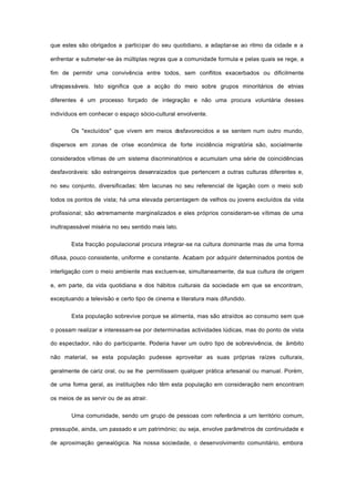 que estes são obrigados a participar do seu quotidiano, a adaptar-se ao ritmo da cidade e a
enfrentar e submeter-se às múltiplas regras que a comunidade formula e pelas quais se rege, a
fim de permitir uma convivência entre todos, sem conflitos exacerbados ou dificilmente
ultrapassáveis. Isto significa que a acção do meio sobre grupos minoritários de etnias
diferentes é um processo forçado de integração e não uma procura voluntária desses
indivíduos em conhecer o espaço sócio-cultural envolvente.
Os "excluídos" que vivem em meios desfavorecidos e se sentem num outro mundo,
dispersos em zonas de crise económica de forte incidência migratória são, socialmente
considerados vítimas de um sistema discriminatórios e acumulam uma série de coincidências
desfavoráveis: são estrangeiros desenraizados que pertencem a outras culturas diferentes e,
no seu conjunto, diversificadas; têm lacunas no seu referencial de ligação com o meio sob
todos os pontos de vista; há uma elevada percentagem de velhos ou jovens excluídos da vida
profissional; são extremamente marginalizados e eles próprios consideram-se vítimas de uma
inultrapassável miséria no seu sentido mais lato.
Esta fracção populacional procura integrar-se na cultura dominante mas de uma forma
difusa, pouco consistente, uniforme e constante. Acabam por adquirir determinados pontos de
interligação com o meio ambiente mas excluem-se, simultaneamente, da sua cultura de origem
e, em parte, da vida quotidiana e dos hábitos culturais da sociedade em que se encontram,
exceptuando a televisão e certo tipo de cinema e literatura mais difundido.
Esta população sobrevive porque se alimenta, mas são atraídos ao consumo sem que
o possam realizar e interessam-se por determinadas actividades lúdicas, mas do ponto de vista
do espectador, não do participante. Poderia haver um outro tipo de sobrevivência, de âmbito
não material, se esta população pudesse aproveitar as suas próprias raízes culturais,
geralmente de cariz oral, ou se lhe permitissem qualquer prática artesanal ou manual. Porém,
de uma forma geral, as instituições não têm esta população em consideração nem encontram
os meios de as servir ou de as atrair.
Uma comunidade, sendo um grupo de pessoas com referência a um território comum,
pressupõe, ainda, um passado e um património; ou seja, envolve parâmetros de continuidade e
de aproximação genealógica. Na nossa sociedade, o desenvolvimento comunitário, embora
 
