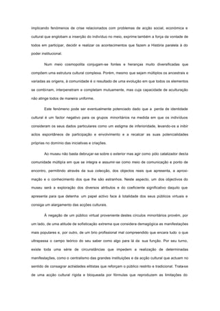 implicando fenómenos de crise relacionados com problemas de acção social, económica e
cultural que englobam a inserção do indivíduo no meio, exprime também a força da vontade de
todos em participar, decidir e realizar os acontecimentos que fazem a História paralela à do
poder institucional.
Num meio cosmopolita conjugam-se fontes e heranças muito diversificadas que
compõem uma estrutura cultural complexa. Porém, mesmo que sejam múltiplos os ancestrais e
variadas as origens, à comunidade é o resultado de uma evolução em que todos os elementos
se combinam, interpenetram e completam mutuamente, mas cuja capacidade de aculturação
não atinge todos de maneira uniforme.
Este fenómeno pode ser eventualmente potenciado dado que a perda de identidade
cultural é um factor negativo para os grupos minoritários na medida em que os indivíduos
consideram os seus dados particulares como um estigma de inferioridade, levando-os a inibir
actos espontâneos de participação e envolvimento e a recalcar as suas potencialidades
próprias no domínio das iniciativas e criações.
Ao museu não basta debruçar-se sobre o exterior mas agir como pólo catalizador desta
comunidade múltipla em que se integra e assumir-se como meio de comunicação e ponto de
encontro, permitindo através da sua colecção, dos objectos reais que apresenta, a aproxi-
mação e o conhecimento dos que lhe são estranhos. Neste aspecto, um dos objectivos do
museu será a exploração dos diversos atributos e do coeficiente significativo daquilo que
apresenta para que detenha um papel activo face à totalidade dos seus públicos virtuais e
consiga um alargamento das acções culturais.
À negação de um público virtual proveniente destes círculos minoritários provém, por
um lado, de uma atitude de sofisticação extrema que considera demagógica as manifestações
mais populares e, por outro, de um brio profissional mal compreendido que encara tudo o que
ultrapassa o campo teórico do seu saber como algo para lá da sua função. Por seu turno,
existe toda uma série de circunstâncias que impedem a realização de determinadas
manifestações, como o centralismo das grandes instituições e da acção cultural que actuam no
sentido de consagrar actividades elitistas que reforçam o público restrito e tradicional. Trata-se
de uma acção cultural rígida e bloqueada por fórmulas que reproduzem as limitações do
 