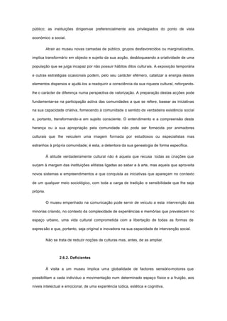 público; as instituições dirigem-se preferencialmente aos privilegiados do ponto de vista
económico e social.
Atrair ao museu novas camadas de público, grupos desfavorecidos ou marginalizados,
implica transformá-lo em objecto e sujeito da sua acção, desbloqueando a criatividade de uma
população que se julga incapaz por não possuir hábitos ditos culturais. A exposição temporária
e outras estratégias ocasionais podem, pelo seu carácter efémero, catalizar a energia destes
elementos dispersos e ajudá-los a readquirir a consciência da sua riqueza cultural, reforçando-
lhe o carácter de diferença numa perspectiva de valorização. A preparação destas acções pode
fundamentar-se na participação activa das comunidades a que se refere, basear as iniciativas
na sua capacidade criativa, fornecendo à comunidade o sentido de verdadeira existência social
e, portanto, transformando-a em sujeito consciente. O entendimento e a compreensão desta
herança ou a sua apropriação pela comunidade não pode ser fornecida por animadores
culturais que lhe veiculem uma imagem formada por estudiosos ou especialistas mas
estranhos à própria comunidade; é esta, a detentora da sua genealogia de forma específica.
À atitude verdadeiramente cultural não é aquela que recusa todas as criações que
surjam à margem das instituições elitistas ligadas ao saber e à arte, mas aquela que aproveita
novos sistemas e empreendimentos e que conquista as iniciativas que apareçam no contexto
de um qualquer meio sociológico, com toda a carga de tradição e sensibilidade que lhe seja
própria.
O museu empenhado na comunicação pode servir de veículo a esta intervenção das
minorias criando, no contexto da complexidade de experiências e memórias que prevalecem no
espaço urbano, uma vida cultural comprometida com a libertação de todas as formas de
expressão e que, portanto, seja original e inovadora na sua capacidade de intervenção social.
Não se trata de reduzir noções de culturas mas, antes, de as ampliar.
2.6.2. Deficientes
À visita a um museu implica uma globalidade de factores sensório-motores que
possibilitam a cada indivíduo a movimentação num determinado espaço físico e a fruição, aos
níveis intelectual e emocional, de uma experiência lúdica, estética e cognitiva.
 