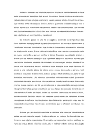 A abertura do museu aos indivíduos portadores de qualquer deficiência mental ou física
supõe preocupações específicas, logo a partir do momento da sua concepção arquitectónica,
na busca das melhores soluções para tornar o espaço acessível a todos. Em edifícios antigos,
cuja estrutura tenha sido adaptada a museu, torna-se igualmente necessário adequar todo o
espaço àqueles cuja incapacidade não permita a presença de qualquer barreira. Dos entraves
mais óbvios aos mais subtis, todos podem fazer com que um acesso aparentemente livre seja,
para o deficiente, um caminho difícil ou impraticável.
Os obstáculos postos por uma má concepção da construção ou da implantação dos
vários elementos no espaço limitam o público virtual do museu aos indivíduos de mobilidade e
capacidades sensoriais normalizadas. Seja através de programas ou equipamentos especiais
ou, simplesmente, através de uma maior racionalização de toda a estrutura museológica, cabe
ao museu, recorrendo ao parecer científico e técnico do pessoal especializado, analisar e
avaliar quais as melhores estratégias que o permitam adequar-se aos limites impostos por
cada tipo de deficiência: problemas de mobilidade, de comunicação, de visão, mentais ou os
que de uma maneira geral afectam pessoas de idade avançada ou de saúde debilitada. O
acesso a uma instituição pública de cultura como o museu deve pautar-se por uma total
abertura de percursos e de atendimento, evitando qualquer atitude elitista ou que, como tal seja
apercebida pelo visitante. Uma instituição considerada como reservada àqueles que tiveram
oportunidade de aceder a um tipo de cultura académica, que são beneficiários de determinado
nível de riqueza material, e por tal são considerados, e cujas capacidades sensório-motoras
não apresentam falhas apenas será utilizado por essa fracção de sociedade, tornando-se em
certo sentido num factor de inibição a todos os indivíduos carenciados em termos culturais,
sócio-económicos, físicos ou mentais. Isto pressupõe que um museu que não atende às reais
necessidades do deficiente contribuirá para o seu afastamento, aumentando o seu grau de
incapacidade em participar nas diversas oportunidades que se oferecem ao indivíduo não
carenciado.
À atitude que cada indivíduo revela face ao deficiente, e os instintos e comportamentos
sociais que este desperta naquele, é determinada por um conjunto de circunstâncias que
formam a sua própria personalidade. Os princípios ou preconceitos morais e estéticos, as
regras de conduta ditadas pelo meio social e, até, os instintos herdados ao longo da evolução
 