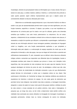 museológico, através do qual perpassam todas as informações que o museu veicula. Daí que o
estudo de cada peça, a análise material, estética e histórica, o conhecimento tão profundo e
vasto quanto possível, sejam critérios imprescindíveis para que o objecto possa ser
correctamente utilizado no discurso efectuado pelo museu.
Determinar as coordenadas espaço-temporais a que o documento histórico se refere e
avaliar o seu grau de representatividade permite inserir a peça num todo significante, com uma
função ilustrativa, específica e concreta. O objecto, que perdeu a sua real importância ao
desinserir-se do universo para que foi criado e em que foi utilizado, ganha uma dimensão
simbólica que modifica o seu valor inicial, potenciando-o ou reduzindo-o. Se, em certos
aspectos, o afastamento do seu verdadeiro contexto torna a leitura do objecto mais obscura, é
necessária a criação de suportes que reforcem a compreensão e aprendizagem, clarificando-o
através de uma informação adicional: novas mensagens paralelas, produzidas em linguagem
verbal ou imagética, com uma função essencialmente explicativa e que completem a
informação dada pelo objecto; e a estruturação do espaço expositivo de modo que se não
sobreponha à dimensão e valor das peças, mas que as integre de forma lúcida e coerente sem
artificialismos desnecessários. É, pois, necessário que se definam vários discursos utilizando
códigos verbais e sensoriais que respondam aos diferentes tipos de inquietações, buscas e
ansiedades sentidas pela massa de visitantes que procura o museu com intenções muito
específicas, das mais gratuitas às mais complexas mas às quais urge dar resposta, fora de
qualquer abordagem em termos de juízos de valor. As estratégias a utilizar aqui são, elas
próprias, um factor de modernidade da instituição consoante o grau em que efectivamente
adopta técnicas de comunicação e outras que o progresso coloca ao seu dispor. Das
audiovisuais à informática, do “marketing” ao design, dos materiais sintéticos aos estudos de
arquitectura de interiores e estrutura do espaço, há uma vasta gama de elementos que
permitem tornar mais inteligível, mas também mais bela e sedutora, a mensagem transmitida,
alargando o campo de acção do museu muito para lá dos grupos restritos e elitistas do ponto
de vista cultural, a novas camadas de um público anónimo, mais vasto e heterogéneo. A
pesquisa que, ao longo dos anos, se tem vindo a desenvolver neste sentido confere uma
vitalidade mais acentuada aos canais utilizados na divulgação da mensagem museológica: a
exposição permanente, síntese mais ou menos conseguida do acervo da instituição;
 
