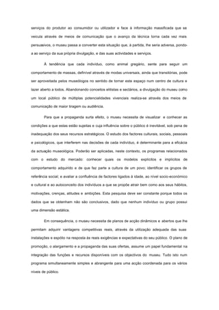serviços do produtor ao consumidor ou utilizador e face à informação massificada que se
veicula através de meios de comunicação que o avanço da técnica torna cada vez mais
persuasivos, o museu passa a converter esta situação que, à partida, lhe seria adversa, pondo-
a ao serviço da sua própria divulgação, e das suas actividades e serviços.
À tendência que cada indivíduo, como animal gregário, sente para seguir um
comportamento de massas, definível através de modas universais, ainda que transitórias, pode
ser aproveitada pelos museólogos no sentido de tornar este espaço num centro de cultura e
lazer aberto a todos. Abandonando conceitos elitistas e sectários, a divulgação do museu como
um local público de múltiplas potencialidades vivenciais realiza-se através dos meios de
comunicação de maior tiragem ou audiência.
Para que a propaganda surta efeito, o museu necessita de visualizar e conhecer as
condições a que estas estão sujeitas e cuja influência sobre o público é inevitável, sob pena de
inadequação dos seus recursos estratégicos. O estudo dos factores culturais, sociais, pessoais
e psicológicos, que interferem nas decisões de cada indivíduo, é determinante para a eficácia
da actuação museológica. Poderão ser aplicadas, neste contexto, os programas relacionados
com o estudo do mercado: conhecer quais os modelos explícitos e implícitos de
comportamento adquirido e de que faz parte a cultura de um povo; identificar os grupos de
referência social; e avaliar a confluência de factores ligados à idade, ao nível socio-económico
e cultural e ao autoconceito dos indivíduos a que se propõe atrair bem como aos seus hábitos,
motivações, crenças, atitudes e ambições. Esta pesquisa deve ser constante porque todos os
dados que se obtenham não são conclusivos, dado que nenhum indivíduo ou grupo possui
uma dimensão estática.
Em consequência, o museu necessita de planos de acção dinâmicos e abertos que lhe
permitam adquirir vantagens competitivas reais, através da utilização adequada das suas
instalações e espólio na resposta às reais exigências e expectativas do seu público. O plano de
promoção, o alargamento e a propaganda das suas ofertas, assume um papel fundamental na
integração das funções e recursos disponíveis com os objectivos do museu. Tudo isto num
programa simultaneamente simples e abrangente para uma acção coordenada para os vários
níveis de público.
 