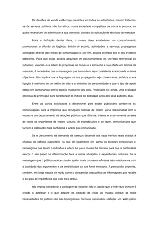 Os desafios da venda estão hoje presentes em todas as actividades, mesmo tratando-
se de serviços públicos não lucrativos, numa sociedade competitiva de oferta e procura, os
quais necessitam de administrar a sua demanda, através da aplicação de técnicas de mercado.
Após a definição destes itens, o museu deve estabelecer um comportamento
promocional: a difusão do logótipo, âmbito do espólio, actividades e serviços; propaganda
conduzida através dos meios de comunicação; e, por fim, acções diversas sob o seu evidente
patrocínio. Para que estas acções adquiram um posicionamento no universo referencial do
indivíduo, levando--o a aderir às propostas do museu e a consumir a sua oferta em termos de
mercado, é necessário que a mensagem que transmitem seja consistente e adequada a estes
objectivos. Isto implica que a linguagem na sua propaganda seja convincente, enfatize a sua
ligação à melhoria de um estilo de vida e a símbolos de personalidade e que o tipo de apelo
esteja em consonância com o espaço museal no seu todo. Pressupõe-se, ainda, uma avaliação
contínua da promoção para caracterizar os índices de aceitação junto aos seus públicos-alvo.
Entre as várias actividades a desenvolver pelo sector publicitário contam-se as
comunicações para a imprensa que divulguem notícias de ordem vária relacionadas com o
museu e um departamento de relações públicas que difunda, interna e externamente através
de todos os organismos de índole cultural, de espectáculos e de lazer, comunicações que
tornem a instituição mais conhecida e aceite pela comunidade.
Se o crescimento da demanda de serviços depende dos seus méritos reais aliados à
eficácia do esforço publicitário há que ter igualmente em conta os factores emocionais e
psicológicos que levam o indivíduo a aderir ao que o museu lhe oferece para que a publicidade
exerça o seu papel na diferenciação face a outras situações e experiências culturais. Se a
mensagem que o público recebe contém apelos mais ou menos eficazes isso relaciona-se com
a qualidade dos argumentos e da credibilidade da sua fonte emissora. A persuasão depende,
também, em larga escala do modo como o consumidor descodifica as informações que recebe
e do grau de importância que este lhes atribui.
Isto implica considerar a vantagem do visitante, isto é, aquilo que o indivíduo comum é
levado a acreditar e o que adquire na situação de visita ao museu; porque as reais
necessidades do público não são homogéneas, torna-se necessário elaborar um vasto plano
 
