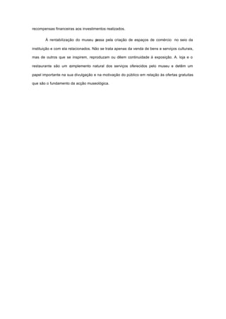 recompensas financeiras aos investimentos realizados.
À rentabilização do museu passa pela criação de espaços de comércio no seio da
instituição e com ela relacionados. Não se trata apenas da venda de bens e serviços culturais,
mas de outros que se inspirem, reproduzam ou dêem continuidade à exposição. A. loja e o
restaurante são um complemento natural dos serviços oferecidos pelo museu e detêm um
papel importante na sua divulgação e na motivação do público em relação às ofertas gratuitas
que são o fundamento da acção museológica.
 