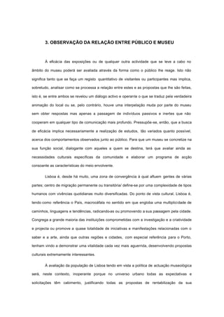 3. OBSERVAÇÃO DA RELAÇÃO ENTRE PÚBLICO E MUSEU
À eficácia das exposições ou de qualquer outra actividade que se leve a cabo no
âmbito do museu poderá ser avaliada através da forma como o público lhe reage. Isto não
significa tanto que se faça um registo quantitativo de visitantes ou participantes mas implica,
sobretudo, analisar como se processa a relação entre estes e as propostas que lhe são feitas,
isto é, se entre ambos se revelou um diálogo activo e operante o que se traduz pela verdadeira
animação do local ou se, pelo contrário, houve uma interpelação muda por parte do museu
sem obter respostas mas apenas a passagem de indivíduos passivos e inertes que não
cooperam em qualquer tipo de comunicação mais profundo. Pressupõe-se, então, que a busca
de eficácia implica necessariamente a realização de estudos, tão variados quanto possível,
acerca dos comportamentos observados junto ao público. Para que um museu se concretize na
sua função social, dialogante com aqueles a quem se destina, terá que avaliar ainda as
necessidades culturais específicas da comunidade e elaborar um programa de acção
consoante as características do meio envolvente.
Lisboa é, desde há muito, uma zona de convergência à qual afluem gentes de várias
partes; centro de migração permanente ou transitória/ define-se por uma complexidade de tipos
humanos com vivências quotidianas muito diversificadas. Do ponto de vista cultural, Lisboa é,
tendo como referência o País, macrocéfala no sentido em que engloba uma multiplicidade de
caminhos, linguagens e tendências, radicando-as ou promovendo a sua passagem pela cidade.
Congrega a grande maioria das instituições comprometidas com a investigação e a criatividade
e projecta ou promove a quase totalidade de iniciativas e manifestações relacionadas com o
saber e a arte, ainda que outras regiões e cidades, com especial referência para o Porto,
tenham vindo a demonstrar uma vitalidade cada vez mais aguerrida, desenvolvendo propostas
culturais extremamente interessantes.
À avaliação da população de Lisboa tendo em vista a política de actuação museológica
será, neste contexto, inoperante porque no universo urbano todas as expectativas e
solicitações têm cabimento, justificando todas as propostas de rentabilização da sua
 