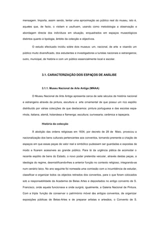 mensagem. Importa, assim sendo, tentar uma aproximação ao público real do museu, isto é,
aqueles que, de facto, o visitam e usufruem, usando como metodologia a observação e
abordagem directa dos indivíduos em situação, enquadrados em espaços museológicos
distintos quanto à tipologia, âmbito da colecção e objectivos.
O estudo efectuado incidiu sobre dois museus: um, nacional, de arte e visando um
público muito diversificado, dos estudantes e investigadores a turistas nacionais e estrangeiros;
outro, municipal, de história e com um público essencialmente local e escolar.
3.1. CARACTERIZAÇÃO DOS ESPAÇOS DE ANÁLISE
3.1.1. Museu Nacional de Arte Antiga (MNAA)
O Museu Nacional de Arte Antiga apresenta cerca de sete séculos de história nacional
e estrangeira através da pintura, escultura e arte ornamental de que possui um rico espólio
distribuído por várias colecções de que destacamos: pintura portuguesa e das escolas espa-
nhola, italiana, alemã, holandesa e flamenga; escultura; ourivesaria; cerâmica e tapeçaria.
História da colecção
À abolição das ordens religiosas em 1834, por decreto de 28 de Maio, provocou a
nacionalização dos bens culturais pertencentes aos conventos, tornando premente a criação de
espaços em que essas peças de valor real e simbólico pudessem ser guardadas e expostas de
modo a ficarem acessíveis ao grande público. Para lá da urgência prática de acomodar o
recente espólio de bens do Estado, o novo poder pretendia veicular, através destas peças, a
ideologia do regime, desmistificando-lhes a anterior função no contexto religioso, integrando-as
num cenário laico. No ano seguinte foi nomeada uma comissão com a incumbência de estudar,
classificar e organizar todos os objectos retirados dos conventos, para o que foram colocados
sob a responsabilidade da Academia de Belas Artes e depositados no antigo convento de S.
Francisco, onde aquela funcionava e onde surgirá, igualmente, a Galeria Nacional de Pintura.
Com a tripla função de conservar o património móvel dos antigos conventos, de organizar
exposições públicas de Belas-Artes e de preparar artistas e artesãos, o Convento de S.
 