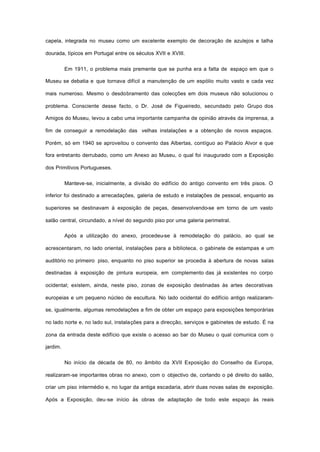 capela, integrada no museu como um excelente exemplo de decoração de azulejos e talha
dourada, típicos em Portugal entre os séculos XVII e XVIII.
Em 1911, o problema mais premente que se punha era a falta de espaço em que o
Museu se debatia e que tornava difícil a manutenção de um espólio muito vasto e cada vez
mais numeroso. Mesmo o desdobramento das colecções em dois museus não solucionou o
problema. Consciente desse facto, o Dr. José de Figueiredo, secundado pelo Grupo dos
Amigos do Museu, levou a cabo uma importante campanha de opinião através da imprensa, a
fim de conseguir a remodelação das velhas instalações e a obtenção de novos espaços.
Porém, só em 1940 se aproveitou o convento das Albertas, contíguo ao Palácio Alvor e que
fora entretanto derrubado, como um Anexo ao Museu, o qual foi inaugurado com a Exposição
dos Primitivos Portugueses.
Manteve-se, inicialmente, a divisão do edifício do antigo convento em três pisos. O
inferior foi destinado a arrecadações, galeria de estudo e instalações de pessoal, enquanto as
superiores se destinavam à exposição de peças, desenvolvendo-se em torno de um vasto
salão central, circundado, a nível do segundo piso por uma galeria perimetral.
Após a utilização do anexo, procedeu-se à remodelação do palácio, ao qual se
acrescentaram, no lado oriental, instalações para a biblioteca, o gabinete de estampas e um
auditório no primeiro piso, enquanto no piso superior se procedia à abertura de novas salas
destinadas à exposição de pintura europeia, em complemento das já existentes no corpo
ocidental; existem, ainda, neste piso, zonas de exposição destinadas às artes decorativas
europeias e um pequeno núcleo de escultura. No lado ocidental do edifício antigo realizaram-
se, igualmente, algumas remodelações a fim de obter um espaço para exposições temporárias
no lado norte e, no lado sul, instalações para a direcção, serviços e gabinetes de estudo. É na
zona da entrada deste edifício que existe o acesso ao bar do Museu o qual comunica com o
jardim.
No início da década de 80, no âmbito da XVII Exposição do Conselho da Europa,
realizaram-se importantes obras no anexo, com o objectivo de, cortando o pé direito do salão,
criar um piso intermédio e, no lugar da antiga escadaria, abrir duas novas salas de exposição.
Após a Exposição, deu-se início às obras de adaptação de todo este espaço às reais
 