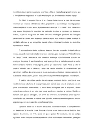 inexistência de um plano museológico concreto e a falta de instalações próprias levaram a que
a colecção fosse integrada na do Museu Arqueológico que já existia nesse mesmo espaço.
Em 1935, o vereador Coronel J. M. Pereira Coelho retoma a ideia de um museu
municipal que versasse a História da cidade, projectando a sua instalação no antigo palácio
dos Arcebispos ou da Mitra, então já propriedade do Município. O Dr. Mário Chicó, conservador
dos Museus Municipais foi incumbido da realização do plano e montagem do Museu da
Cidade, o gula foi inaugurado em 1942 com uma amostragem provisória das colecções
pertencentes à Câmara. Esta exposição conheceu algum êxito na época, apesar de todas as
condições adversas a que se sujeitou: espaço exíguo, má compartimentação e a excêntrica
localização do Palácio.
O reconhecimento destes problemas levantou, de novo, a questão da localização do
museu, o que só encontrará solução viável após a compra, pelo Município, do Palácio Pimenta,
ao Campo Grande. Trata--se de uma residência solarenga, construída entre 1744-48, nos
arredores da cidade. A grandiosidade da obra talvez confirme a tradição segundo a qual o
Palácio terá sido mandado construir por D. João V que o destinaria a Madre Paula. O autor do
projecto também não é conhecido, ainda que sejam evidentes as características que
aproximam o edifício das construções de época, assinadas por Ludovici e pelos arquitectos da
sua escola: linhas austeras, janelas altas guarnecidas por molduras elegantes e portal simples.
O palácio não sofreu grandes transformações, mantendo traços próprios de uma
residência nobre suburbana. O corpo principal, com fachada para a rua é constituída por dois
pisos e um terceiro amansardado. O andar térreo prolonga-se para a retaguarda, desen-
volvendo-se em torno de um pátio para o qual se abrem a capela e a cozinha. Mantêm-se
também, com poucas alterações, um jardim de cerimónias. Encontramos, ainda/ algumas
construções que confirmam o carácter rural que terá estado inicialmente ligado ao edifício:
poço de rega, nora e um alpendre para alfaias agrícolas.
Dignos de realce são os alizares de azulejos existentes em todos os compartimentos
do rés-do-chão e do andar nobre do corpo principal e nos quais podemos distinguir duas
épocas: da primeira, em 1746, época em que o palácio foi construído, são os azulejos
figurativos da ala sul do rés-do-chão apresentam cenas inspiradas em “chinoiseries”, paisagens
 