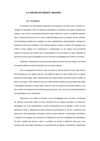 3.2. ANÁLISE DO PUBLICO - MNAA/MA
3.2.1. Preâmbulo
O fenómeno de comunicação pressupõe uma situação de sintonia entre o emissor e o
receptor da mensagem. Para que aquela se estabeleça é necessária uma prévia avaliação dos
códigos e dos canais comunicantes adquiridos pelos indivíduos a quem se pretende transmitir
algo. A eficácia do discurso que o museu pretende efectuar junto do público implica, portanto,
uma abordagem paralela que investigue as reais características, potencialidades, interesses e
preferências dos seus visitantes, a fim de lhes adequar os tipos e funções de linguagem que
melhor se lhes adeqúe. Em complemento, a identificação do seu público real permite-lhe
detectar as lacunas que comete face à comunidade em que se insere, ou seja, descobrir os
excluídos da sua acção museológica a fim de encontrar as estratégias que melhor os motivem.
Optimizar a capacidade comunicativa dos Museus Nacional de Arte Antiga e da Cidade
foi objectivo global do estudo efectuado junto aos seus públicos.
Esta investigação foi levada a cabo ao longo do mês de Outubro, tendo este período
sido escolhido por ser aquele que tem uma afluência dentro do valor médio anual: no Museu
Nacional de Arte Antiga, 4504 visitantes para uma média simples mensal de cerca de 4852; no
Museu da Cidade, 1876 visitantes para uma média simples mensal de aproximadamente 2065.
A abordagem abrangeu os vários dias e horas em que os museus se encontram abertos, a fim
de se obter uma mostra tão diversificada quanto possível e que, como tal, fosse representativa
das populações que os frequentam.
Recorreu-se, em ambos os museus, a uma investigação junto ao público, na situação
de visitante, procurando captar as suas reac ções face ao espaço expositivo, as formas de
abordagem que aí se manifestavam, os pólos catalizadores da sua atenção, o ritmo em que
efectuava a visita, a utilização dos vários serviços de que dispunha e, por fim, a recolha do seu
depoimento. Esta abordagem foi levada a cabo em duas vertentes: a observação naturalista e
o inquérito. Em qualquer dos processos, foi realizado um tipo de investigação não participativo,
no qual o agente que levava a cabo a sondagem se anulou e distanciou para que a sua
presença não provocasse alterações no comportamento do público, retirando-lhe a espontanei-
 