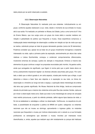 dade própria por se sentir observado e avaliado.
3.2.2. Observação Naturalista
À Observação Naturalista foi realizada junto aos visitantes individualmente ou em
grupo, conforme aqueles realizavam a sua visita, desde o momento da sua entrada no museu
até à sua saída. Foi realizado um pré-teste no Museu da Cidade, junto a uma turma do 6° Ano
do Ensino Básico, que nos surgiu como um grupo de níveis etário e escolar mediano em
relação à globalidade do público que frequenta a museu. Essa experiência comprovou a
inadequação desta metodologia de observação e análise em relação ao tipo de visita que aqui
se realiza, sobretudo porque se trata de grupos demasiado grandes (cerca de 30 elementos).
Pudemos constatar que, apesar de se tratar de um grupo inicialmente homogéneo e bastante
interessado na visita, após a primeira parte da exposição, sensivelmente por altura das salas
relativas a Lisboa Quinhentista, começou a evidenciar comportamentos diferenciados,
mostrando sintomas de cansaço, quebra de atenção e irrequietude. Embora a maioria dos
elementos do grupo continue a seguir as propostas enunciadas pelo monitor, há gestos subtis,
ainda que carregados de significado, que fogem à norma pelo que a partir desta altura se
tornou praticamente impossível registar as diversas atitudes assumidas pelo grupo. Por outro
lado, e dado que a visita é guiada é, em certo aspecto, viciada pelo monitor que a dirige, o qual
determina a leitura a fazer face aos objectos e à exposição no seu todo, os ritmos de
observação e o itinerário ao longo de todo o espaço, a aplicação desta metodologia de análise
não teria aqui grande significado. No Museu Nacional de Arte Antiga, tendo-se comprovado
através do pré-teste que a maioria dos visitantes entra pela Rua das Janelas Verdes, optou-se
por iniciar a observação nesta zona. Dado que esta é uma metodologia de campo de actuação
mais restrito procurou-se, a partir do referido pré-teste, definir alguns tipos básicos de visita, a
fim de se estabelecer a estratégia a utilizar na observação. Verificou-se, na sequência do pré-
teste, a possibilidade de enquadrar o público do MNAA em quatro categorias: os visitantes
nacionais que vão ao museu ao domingo, aproveitando o ingresso grátis; os visitantes
nacionais que frequentam o museu por motivos relacionados com o estudo ou a sua formação
profissional; os estrangeiros que abordam o museu movidos por interesses muito
diversificados; e, ainda, aqueles que realizam aqui vêm isoladamente ou porque são habituais
 