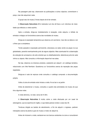 Na passagem pela loja, observaram as publicações e outros objectos, comentaram o
preço, mas não adquiriram nada.
O grupo saiu do museu 2 horas depois de lá ter entrado.
A Observação Naturalista 2 foi realizada num dia útil face a um indivíduo de meia-
idade que efectuou a visita sozinho.
Após a entrada, dirigiu-se imediatamente à recepção, onde adquiriu o bilhete de
entrada e indagou os funcionários acerca das novidades do museu.
Dirigiu-se à exposição temporária que observou em pormenor, mas não se deteve a ver
o filme que a completava.
Tendo passado à exposição permanente, atravessou as salas vendo as peças na sua
globalidade, parando eventualmente junto de alguns objectos. Mais acentuada foi a observação
da colecção de ourivesaria e de arte oriental que viu detalhadamente, detendo-se junto de cada
vitrina ou objecto. Não consultou a informação disponível nas salas.
Na loja, observou os diversos produtos, acabando por adquirir um catálogo temático,
relacionado com Arte Nambam. Questionou os funcionários acerca da reposição das peças
esgotadas.
Dirigiu-se à sala de repouso onde consultou o catálogo comprado e documentação
própria.
Voltou à zona de entrada onde iniciara a visita, foi ao bar e ao jardim.
Antes de abandonar o museu, consultou o quadro das actividades do museu de que
tirou algumas notas.
A visita demorou, no total, cerca de Ih 30m.
A Observação Naturalista 3 incidiu sobre a visita efectuada por um casal de
estrangeiros, que se exprimia em inglês, e cuja idade parecia rondar a casa dos 30.
Tendo-se dirigido ao balcão de atendimento, a fim de adquirir o ingresso, pediram
indicações acerca da planta e guia do museu e modo de adquiri-la.
Antes de iniciarem a visita, sentaram-se nos bancos existentes na zona e consultaram
 