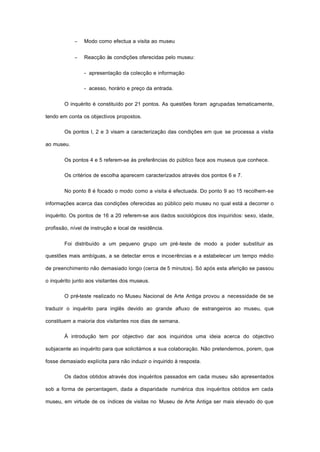 − Modo como efectua a visita ao museu
− Reacção às condições oferecidas pelo museu:
- apresentação da colecção e informação
- acesso, horário e preço da entrada.
O inquérito é constituído por 21 pontos. As questões foram agrupadas tematicamente,
tendo em conta os objectivos propostos.
Os pontos l, 2 e 3 visam a caracterização das condições em que se processa a visita
ao museu.
Os pontos 4 e 5 referem-se às preferências do público face aos museus que conhece.
Os critérios de escolha aparecem caracterizados através dos pontos 6 e 7.
No ponto 8 é focado o modo como a visita é efectuada. Do ponto 9 ao 15 recolhem-se
informações acerca das condições oferecidas ao público pelo museu no qual está a decorrer o
inquérito. Os pontos de 16 a 20 referem-se aos dados sociológicos dos inquiridos: sexo, idade,
profissão, nível de instrução e local de residência.
Foi distribuído a um pequeno grupo um pré-teste de modo a poder substituir as
questões mais ambíguas, a se detectar erros e incoerências e a estabelecer um tempo médio
de preenchimento não demasiado longo (cerca de 5 minutos). Só após esta aferição se passou
o inquérito junto aos visitantes dos museus.
O pré-teste realizado no Museu Nacional de Arte Antiga provou a necessidade de se
traduzir o inquérito para inglês devido ao grande afluxo de estrangeiros ao museu, que
constituem a maioria dos visitantes nos dias de semana.
À introdução tem por objectivo dar aos inquiridos uma ideia acerca do objectivo
subjacente ao inquérito para que solicitámos a sua colaboração. Não pretendemos, porem, que
fosse demasiado explícita para não induzir o inquirido à resposta.
Os dados obtidos através dos inquéritos passados em cada museu são apresentados
sob a forma de percentagem, dada a disparidade numérica dos inquéritos obtidos em cada
museu, em virtude de os índices de visitas no Museu de Arte Antiga ser mais elevado do que
 
