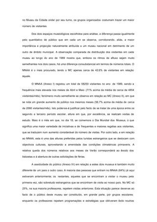no Museu da Cidade onde/ por seu turno, os grupos organizados costumam trazer um maior
número de visitantes.
Dos dois espaços museológicos escolhidos para análise, a diferença passa igualmente
pelo quantitativo de público que em cada um se observa, corroborando, aliás, a maior
importância e projecção naturalmente atribuída a um museu nacional em detrimento de um
outro de âmbito municipal. A observação comparada da distribuição dos visitantes em cada
museu ao longo do ano de 1989 mostra que, embora os ritmos de afluxo sejam muito
semelhantes nos dois casos, há uma diferença consubstanciai em termos de números totais. O
MNAA é o mais procurado, tendo o MC apenas cerca de 42,6% de visitantes em relação
àquele.
O MNAA (Anexo I) registou um total de 58250 visitantes no ano de 1989, sendo a
frequência mais elevada nos meses de Abril e Maio (71% acima da média de cerca de 4854
visitantes/mês); fenómeno muito semelhante se observa em relação ao MC (Anexo II), em que
se nota um grande aumento de público nos mesmos meses (56,7% acima da média de cerca
de 2066 visitantes/mês). Isto poder-se-á justificar pelo facto de se tratar de uma época entre os
segundo e terceiro período escolar, altura em que, por excelência, se realizam visitas de
estudo. Maio é o mês em que, no dia 18, se comemora o Dia Mundial dos Museus, o que
significa uma maior variedade de iniciativas e de frequentes e maiores regalias aos visitantes,
que se traduzem num aumento considerável do número de visitas. Por outro lado, e em relação
ao MNAA, esta é uma das alturas preferidas pelos turistas estrangeiros que se deslocam com
objectivos culturais, aproveitando a amenidade das condições climatéricas primaveris. A
relativa queda dos números relativos aos meses de Verão corresponderá ao êxodo dos
lisboetas e à abertura de outras solicitações de férias.
A assiduidade do público (Anexo IV) em relação a estes dois museus é também muito
diferente de um para o outro caso. A maioria das pessoas que entram no MNAA (64%) já aqui
estiveram anteriormente; os restantes, aqueles que se encontram a visitar o museu pela
primeira vez, são sobretudo estrangeiros que se encontram de visita ao nosso país. No MC só
25%, na sua maioria professores, repetem visitas anteriores. Esta situação parece dever-se ao
facto de o público deste museu ser constituído, em grande parte, por grupos escolares:
enquanto os professores repetem programações e estratégias que obtiveram êxito noutras
 