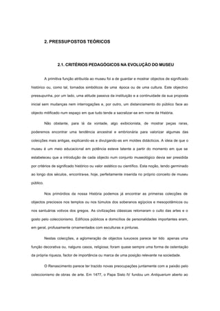 2. PRESSUPOSTOS TEÓRICOS
2.1. CRITÉRIOS PEDAGÓGICOS NA EVOLUÇÃO DO MUSEU
A primitiva função atribuída ao museu foi a de guardar e mostrar objectos de significado
histórico ou, como tal, tornados simbólicos de uma época ou de uma cultura. Este objectivo
pressupunha, por um lado, uma atitude passiva da instituição e a continuidade da sua proposta
inicial sem mudanças nem interrogações e, por outro, um distanciamento do público face ao
objecto mitificado num espaço em que tudo tende a sacralizar-se em nome da História.
Não obstante, para lá da vontade, algo exibicionista, de mostrar peças raras,
poderemos encontrar uma tendência ancestral e embrionária para valorizar algumas das
colecções mais antigas, explicando-as e divulgando-as em moldes didácticos. A ideia de que o
museu é um meio educacional em potência esteve latente a partir do momento em que se
estabeleceu que a introdução de cada objecto num conjunto museológico devia ser presidida
por critérios de significado histórico ou valor estético ou científico. Esta noção, tendo germinado
ao longo dos séculos, encontra-se, hoje, perfeitamente inserida no próprio conceito de museu
público.
Nos primórdios da nossa História podemos já encontrar as primeiras colecções de
objectos preciosos nos templos ou nos túmulos dos soberanos egípcios e mesopotâmicos ou
nos santuários votivos dos gregos. As civilizações clássicas retomaram o culto das artes e o
gosto pelo coleccionismo. Edifícios públicos e domicílios de personalidades importantes eram,
em geral, profusamente ornamentados com esculturas e pinturas.
Nestas colecções, a aglomeração de objectos luxuosos parece ter tido apenas uma
função decorativa ou, nalguns casos, religiosa; foram quase sempre uma forma de ostentação
da própria riqueza, factor de importância ou marca de uma posição relevante na sociedade.
O Renascimento parece ter trazido novas preocupações juntamente com a paixão pelo
coleccionismo de obras de arte. Em 1477, o Papa Sisto IV fundou um Antiquarium aberto ao
 