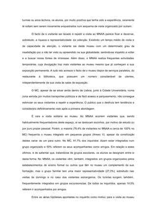 turmas ou anos lectivos, os alunos, por muito positiva que tenha sido a experiência, raramente
lá voltam sem serem novamente enquadrados num esquema de visita organizado por outrem.
O facto de o visitante ser levado à repetir a visita ao MNAA parece ficar a dever-se,
sobretudo, a riqueza e representatividade da colecção. Existindo um tempo médio de visita e
de capacidade de atenção, o visitante sai deste museu com um determinado grau de
insatisfação por o não ter visto ou apreendido na sua globalidade, sentindo-se impelido a voltar
e a buscar novas fontes de int eresse. Além disso, o MNAA realiza frequentes actividades
temporárias, cuja divulgação traz mais visitantes ao museu mesmo que já conheçam a sua
exposição permanente. A tudo isto acresce o facto de o museu dispor de serviços paralelos, do
restaurante à biblioteca, que possuem um número considerável de utentes,
independentemente da sua visita às salas de exposição.
O MC, apesar de se situar ainda dentro de Lisboa, junto à Cidade Universitária, numa
zona servida por muitos transportes públicos e de fácil acesso e parqueamento, não consegue
estimular os seus visitantes a repetir a experiência. O público que o desfruta tem tendência a
considerá-lo definitivamente visto após a primeira abordagem.
É rara a visita solitária ao museu. Ao MNAA acorrem visitantes que, sendo
habitualmente frequentadores deste espaço, aí se deslocam sozinhos, por motivo de estudo ou
por puro prazer pessoal. Porém, a maioria (76,4% de visitantes no MNAA e cerca de 100% no
MC) frequenta o museu integrado em pequenos grupos (Anexo V), apesar da constituição
destes variar de um para outro. No MC, 41,7% dos inquiridos dizem estar integrados num
grupo organizado e 50% referem os seus acompanhantes como amigos. Em relação a estes
últimos, é de salientar que, tratando-se de grupos escolares, os alunos se designam entre si
desta forma. No MNAA, os visitantes vêm, também, integrados em grupos organizados pelos
estabelecimentos de ensino formal ou outros que têm no museu um complemento da sua
formação, mas o grupo familiar tem uma maior representatividade (27,3%), sobretudo nas
visitas de domingo e no caso dos visitantes estrangeiros. Os turistas surgem, também,
frequentemente integrados em grupos excursionistas. De todos os inquiridos, apenas 14,5%
referem ir acompanhados por amigos.
Entre as várias hipóteses apontadas no inquérito como motivo para a visita ao museu
 