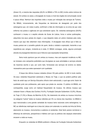 (Anexo VI), a maioria das respostas (40,4% no MNAA e 75% no MC) incidiu sobre motivos de
estudo. Em ambos os casos, a divulgação do museu a nível dos órgãos de comunicação social
é pouco eficaz. Nenhum dos inquiridos visita o museu por indicação dos serviços de Turismo.
No MNAA, inclusivamente, são frequentes as denúncias de desagrado por parte dos
estrangeiros que, em notas à parte, confirmam a falta de informação ou os erros de que esta
enferma nos postos e agências em que solicitaram apoio. Os visitantes estrangeiros (28,8%)
conhecem o museu e o espólio através de Guias de Lisboa, livros e outras publicações,
adquiridos nos seus países de origem, o que desperta neles um prévio interesse pela visita,
mesmo que aqui não obtenham mais informações. A divulgação mais eficaz que é feita ao
museu parece ser o conselho gratuito de quem, tendo-o visitado e apreciado, transmite a sua
experiência aos amigos, incitando-os à visita. O MNAA consegue, ainda, alguma promoção
através da propaganda televisiva que é feita às suas exposições temporárias.
Seria muito oportuno que em ambos os museus, mas com especial incidência no MC,
se iniciasse uma campanha publicitária que divulgasse as suas actividades e serviços através
da imprensa escrita e que, por outro lado, fornecesse aos serviços de turismo os dados
necessários para que estes operassem com qualidade.
O leque dos últimos museus visitados (Anexo VII) pelo público do MC é muito restrito.
Os seus visitantes frequentam sobretudo o Museu do Traje, o que se poderá justificar pelo
facto de existir aqui um Serviço Educativo oficial e bem estruturado, o qual age como factor de
qualidade junto aos professores, pelo apoio que presta às escolas. O público do MNAA, em
contrapartida, surge como um habitual frequentador de museus. Os últimos museus que
visitaram foram o Museu dos Coches (14,4%), Fundação Calouste Gulbenkian (12,9%), Museu
do Traje (11,3%) e Museu da Marinha (5,3%). No tratamento de ambos os museus incluímos
na categoria "outros" todos os museus referidos por 5% ou menos dos inquiridos: no MNAA é
aqui mencionada a uma grande variedade de museus tanto nacionais como estrangeiros; no
MC as referências restringem-se à área de Lisboa com extensão no sentido da linha de Sintra,
abarcando os museus, monumentos e palácios aí existentes. Este facto parece corroborar a
diferença de estímulos, perspectivas e hábitos com que os públicos dos espaços observados
encaram a visita ao museu.
Enquanto os visitantes do MNAA preferem o Museu da Fundação Calouste Gulbenkian
 
