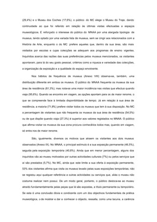 (29,4%) e o Museu dos Coches (17,6%), o público do MC elege o Museu do Traje, dando
continuidade ao que foi referido em relação às últimas visitas efectuadas a espaços
museológicos. E reforçado o interesse do público do MNAA por uma alargada tipologia de
museus, tendo optado por uma variada lista de museus, sem se cingir aos relacionados com a
História de Arte, enquanto o do MC prefere aqueles que, dentro da sua área, são mais
visitados por escolas e cujas colecções se adequam aos programas de ensino vigentes.
Inquiridos acerca das razões das suas preferências pelos museus mencionados, os visitantes
apontaram, para lá do seu gosto pessoal, critérios como a riqueza e variedade das colecções,
a organização da exposição e a qualidade do espaço envolvente.
Nos hábitos de frequência de museus (Anexo VIII) observa-se, também, uma
distribuição diferente em ambos os museus. O público do MNAA frequenta os museus da sua
área de residência (81,3%), mas nota-se uma maior incidência nas visitas que efectua quando
viaja (95,6%). Quando se encontra em viagem, as opções apontam para os de maior renome, o
que se compreende face à limitada disponibilidade de tempo. Já em relação à sua área de
residência, a maioria (71,8%) prefere visitar todos os museus que tem à sua disposição. No MC
a percentagem de visitantes que não frequenta os museus da sua área de residência (54,5%)
ou de que dispõe quando viaja (27,3%) é superior aos valores registados no MNAA. O público
que afirma visitar os museus da sua zona procura conhecê-los todos mas, quando em viagem,
só entra nos de maior renome.
São, igualmente, diversos os motivos que atraem os visitantes aos dois museus
observados (Anexo IX). No MNAA, o principal estímulo é a sua exposição permanente (46,5%),
seguida pela exposição temporária (40,8%). Ainda que em menor percentagem, alguns dos
inquiridos vão ao museu motivados por outras actividades culturais (7%) ou pelos serviços que
aí são prestados (5,7%). No MC, ainda que este limite a sua oferta à exposição permanente,
53% dos visitantes afirma que visita os museus levado pelas suas exposições temporárias; não
se registou aqui qualquer referência a outras actividades ou serviços que, aliás o museu não
costuma realizar nem possui. De um modo geral, portanto, o público desloca-se ao museu
atraído fundamentalmente pelas peças que lá são expostas, a título permanente ou temporário.
Se esta é uma conclusão óbvia e condizente com um dos objectivos fundamentais da prática
museológica, o de mostrar e dar a conhecer o objecto, ressalta, como uma lacuna, a carência
 