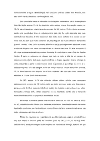 nomeadamente, a seguir a Entrecampos, na II Circular e junto ao Estádio José Alvalade, mas
está pouco visível, até devido à arborização da zona.
São variados os meios de transporte utilizados pelos visitantes na ida ao museu (Anexo
XIV). No MNAA apenas 35,4% dos inquiridos utiliza viatura própria. Em relação a estes, só
16,4% não conseguiram estacionamento num raio de 500 metros. Embora junto ao museu
exista uma considerável área de estacionamento esta não lhe está reservada pelo que,
sobretudo nos dias úteis, é difícil estacionar. Este facto, aliado ao facto de o acesso não ser
muito fácil, faz com que muitos visitantes (60,4%) cheguem ao museu utilizando transportes
públicos. Destes, 72,4% utiliza autocarro: tratando-se de grupos organizados deslocam-se em
autocarros alugados; nas visitas normais utilizam as carreiras da Carris, 27, 40 e, sobretudo, o
49 o qual, embora passe pelo centro viário da cidade, é o mais directo para a Rua das Janelas
Verdes. É para os autocarros de aluguer que mais se nota a falta de um parque de
estacionamento próprio, dado que a sua inexistência os força a aguardar, durante o tempo da
visita, circulando na zona ou estacionando sobre os passeios, o que obriga os peões a se
deslocarem para a faixa de rodagem. Ainda em relação aos que utilizam transportes públicos,
17,2% desloca-se em carro alugado ou de táxi e apenas 3,4% opta pela única carreira de
eléctricos, a 19, que circula junto ao museu.
No MC, apenas 16,7% dos visitantes utilizam viatura própria, mas conseguem
estacionamento a menos de 100 metros, dado que junto ao museu existe uma boa área de
parqueamento devido à sua proximidade do estádio de Alvalade. A percentagem que utiliza
transportes públicos (50%) utiliza autocarros na sua totalidade, sendo este o transporte
habitualmente escolhido na preparação de visitas de estudo.
Em ambos os museus apenas uma minoria se desloca a pé: 4,2% no MNAA e 33,3%
no MC, coincidindo estes últimos com visitantes provenientes de estabelecimentos de ensino
localizados próximo ou que, tendo utilizado o metro fizeram de facto uma caminhada a que não
estão habituados e, por isso, a referem.
Muitos dos inquiridos não responderam à questão relativa ao preço de entrada (Anexo
XV). Em ambos os museus parte dos visitantes (14% no MNAA e 41,7% no MC) afirma
desconhecê-lo; estas percentagens dizem respeito aos visitantes de domingo, às horas em que
 