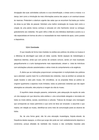 divulgação das suas actividades culturais e a sua diversificação, a áreas como a música e a
dança, bem como a introdução de mais informações acerca das peças e um eventual acesso
às reservas. Pretendem a abertura urgente das salas que se encontram fec hadas por motivo
de obras ou por falta de pessoal. Solicitam uma melhor sinalização do museu bem como a
criação de uma planta menos confusa e colocada em sítio facilmente visível ou entregue
gratuitamente aos visitantes. Há quem refira a falta de uma biblioteca destinada a jovens ou a
não especialistas em termos de arte e a necessidade de mais material de apoio, como postais
e diapositivos.
3.2.4. Conclusão
O que ressalta de forma mais imediata na análise aos públicos de ambos os museus é
a diferença de abordagem que cada um deles suscita. Sendo espaços de metodologias e
objectivos distintos, ainda que com pontos de contacto comuns, sendo um mais localizado
geograficamente e o outro tipologicamente mais especializado, atraem a visita de indivíduos
com solicitações culturais caracterizadas a vários níveis do comportamento e de exigência.
À oferta que as instituições proporcionam correspondem à multiplicidade dos públicos
que a abordam: quanto maior for a uniformidade dos visitantes, mais se atrofiam os campos de
acção levados a cabo pelo museu. Em simultâneo, se as propostas feitas ao público se
cingirem igualmente a aspectos muito limitados, todos os potenciais visitantes que não sejam
abrangidos se colocarão, eles próprios à margem da vida do museu.
O equilíbrio desta situação passaria, certamente, pela adequação de espólio de cada
um dos espaços em que decorreu esta análise a uma comunidade alargada e recrutada em
todos os níveis etários, sociais, económicos e culturais. Trata-se de divulgar uma mensagem
que corresponde ao nosso património e que como tal deve ser encarado e assumido o que
implica, em relação ao museu, identificar-se como meio de comunicação posto ao alcance de
todos.
Se, de uma forma geral, não há uma educação museológica, forjada através da
frequência destes espaços, a crítica que surge não pode ser nem verdadeiramente objectiva e
construtiva, porque afastada da realidade dos museus e das condições impostas pela
 