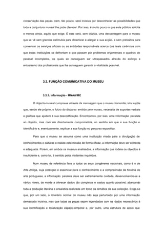 conservação das peças, nem, tão pouco, será incisiva por desconhecer as possibilidades que
toda a conjuntura museal lhe pode oferecer. Por isso, é muito pouco o que este público solicita
e menos ainda, aquilo que exige. E esta será, sem dúvida, uma desvantagem para o museu
que se vê sem grandes estímulos para dinamizar e alargar a sua acção, e sem pretextos para
convencer os serviços oficiais ou as entidades responsáveis acerca das reais carências com
que estas instituições se defrontam e que passam por problemas orçamentais e quadros de
pessoal incompletos, os quais só conseguem ser ultrapassados através do esforço e
entusiasmo dos profissionais que lhe conseguem garantir a vitalidade possível.
3.3. FUNÇÃO COMUNICATIVA DO MUSEU
3.3.1. Informação - MNAA/MC
O objecto-museal cumpre-se através da mensagem que o museu transmite; isto supõe
que, sendo ele próprio, o fulcro do discurso emitido pelo museu, necessita de suportes verbais
e gráficos que ajudem à sua descodificação. Encontramos, por isso, uma informação paralela
ao objecto, mas com ele directamente comprometida, no sentido em que a sua função e
identificá-lo e, eventualmente, explicar a sua função no percurso expositivo.
Para que o museu se assuma como uma instituição virada para a divulgação de
conhecimentos e culturas e realize esta missão de forma eficaz, a informação deve ser correcta
e adequada. Porém, em ambos os museus analisados, a informação que rodeia os objectos é
insuficiente e, como tal, é sentido pelos visitantes inquiridos.
Num museu de referência face a todos os seus congéneres nacionais, como é o de
Arte Antiga, cuja colecção é essencial para o conhecimento e a compreensão da história de
arte portuguesa, a informação paralela deve ser extremamente cuidada, desenvolvendo-se a
vários níveis, de molde a oferecer dados tão completos e vastos quanto possível, abarcando
toda a produção literária e ensaística realizada em torno da temática da sua colecção. Exige-se
que, por um lado, o itinerário normal do museu não seja perturbado por uma informação
demasiado incisiva, mas que todas as peças sejam legendadas com os dados necessários à
sua identificação e localização espaço-temporal e, por outro, uma estrutura de apoio que
 
