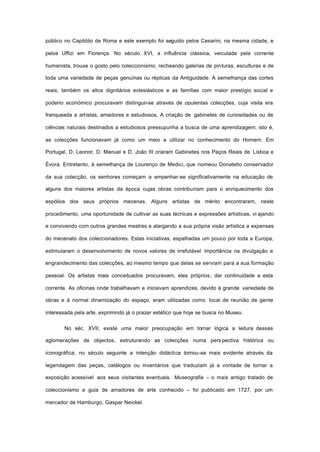 público no Capitólio de Roma e este exemplo foi seguido pelos Cesarini, na mesma cidade, e
pelos Uffizi em Florença. No século XVI, a influência clássica, veiculada pela corrente
humanista, trouxe o gosto pelo coleccionismo, recheando galerias de pinturas, esculturas e de
toda uma variedade de peças genuínas ou réplicas da Antiguidade. A semelhança das cortes
reais, também os altos dignitários eclesiásticos e as famílias com maior prestígio social e
poderio económico procuravam distinguir-se através de opulentas colecções, cuja visita era
franqueada a artistas, amadores e estudiosos. A criação de gabinetes de curiosidades ou de
ciências naturais destinados a estudiosos pressupunha a busca de uma aprendizagem; isto é,
as colecções funcionavam já como um meio a utilizar no conhecimento do Homem. Em
Portugal, D. Leonor, D. Manuel e D. João III criaram Gabinetes nos Paços Reais de Lisboa e
Évora. Entretanto, à semelhança de Lourenço de Medici, que nomeou Donatello conservador
da sua colecção, os senhores começam a empenhar-se significativamente na educação de
alguns dos maiores artistas da época cujas obras contribuíram para o enriquecimento dos
espólios dos seus próprios mecenas. Alguns artistas de mérito encontraram, neste
procedimento, uma oportunidade de cultivar as suas técnicas e expressões artísticas, vi ajando
e convivendo com outros grandes mestres e alargando a sua própria visão artística a expensas
do mecenato dos coleccionadores. Estas iniciativas, espalhadas um pouco por toda a Europa,
estimularam o desenvolvimento de novos valores de irrefutável importância na divulgação e
engrandecimento das colecções, ao mesmo tempo que delas se serviam para a sua formação
pessoal. Os artistas mais conceituados procuravam, eles próprios, dar continuidade a esta
corrente. As oficinas onde trabalhavam e iniciavam aprendizes, devido à grande variedade de
obras e à normal dinamização do espaço, eram utilizadas como local de reunião de gente
interessada pela arte, exprimindo já o prazer estético que hoje se busca no Museu.
No séc. XVII, existe uma maior preocupação em tornar lógica a leitura dessas
aglomerações de objectos, estruturando as colecções numa pers pectiva histórica ou
iconográfica; no século seguinte a intenção didáctica tornou-se mais evidente através da
legendagem das peças, catálogos ou inventários que traduziam já a vontade de tornar a
exposição acessível aos seus visitantes eventuais. Museografia – o mais antigo tratado de
coleccionismo e guia de amadores de arte conhecido – foi publicado em 1727, por um
mercador de Hamburgo, Gaspar Neickel.
 